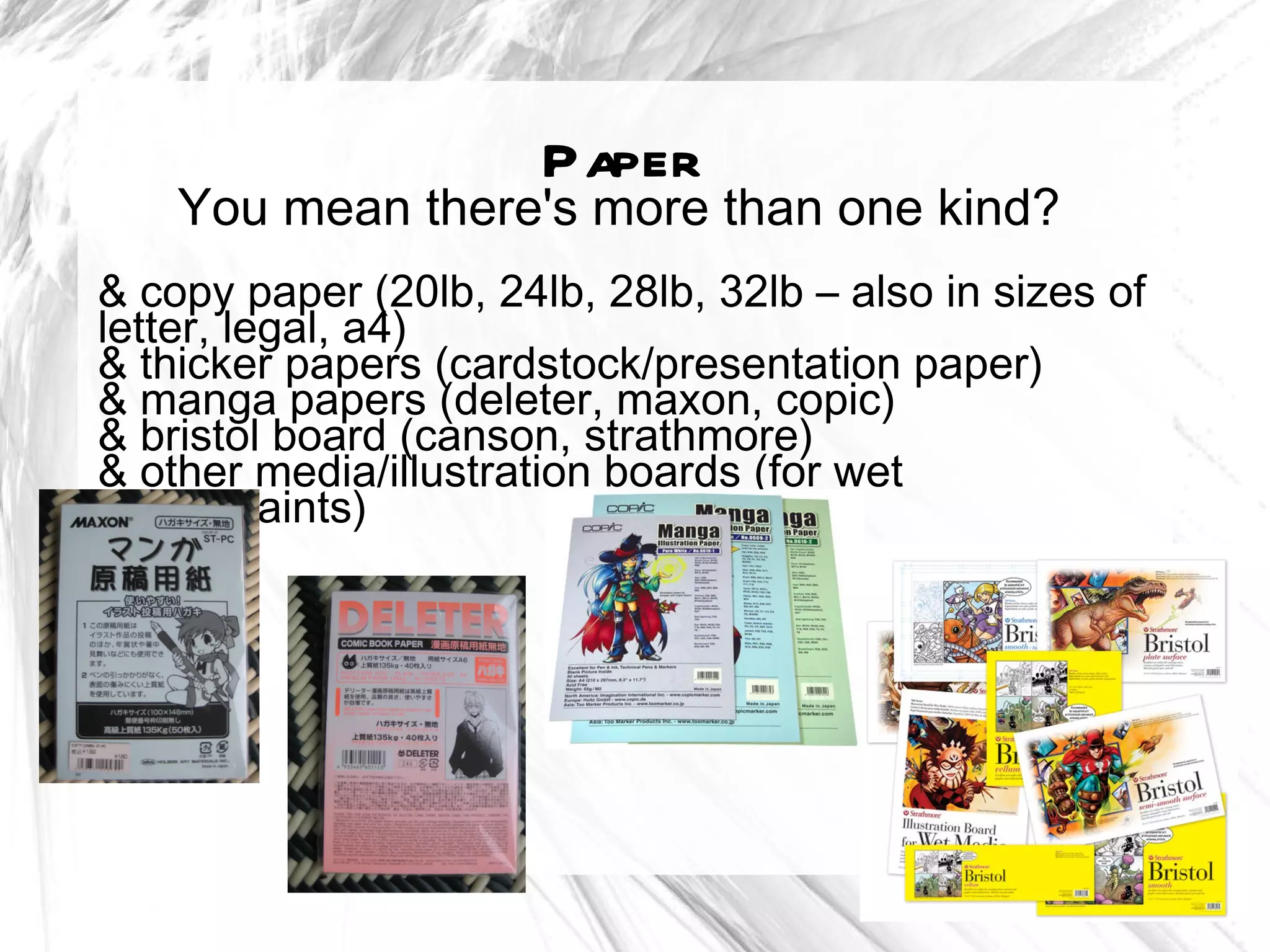 Paper
    You mean there's more than one kind?
& copy paper (20lb, 24lb, 28lb, 32lb – also in sizes of
letter, legal, a4)
& thicker papers (cardstock/presentation paper)
& manga papers (deleter, maxon, copic)
& bristol board (canson, strathmore)
& other media/illustration boards (for wet
media/paints)
 