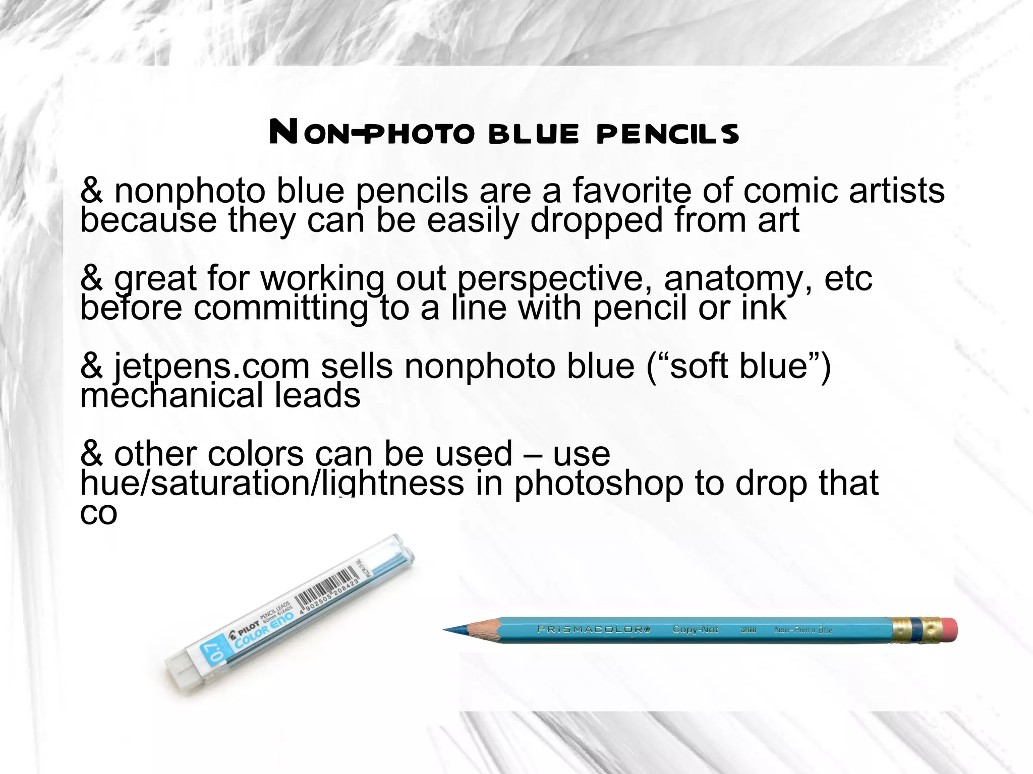 Non-photo blue pencils
& nonphoto blue pencils are a favorite of comic artists
because they can be easily dropped from art
& great for working out perspective, anatomy, etc
before committing to a line with pencil or ink
& jetpens.com sells nonphoto blue (“soft blue”)
mechanical leads
& other colors can be used – use
hue/saturation/lightness in photoshop to drop that
color
 