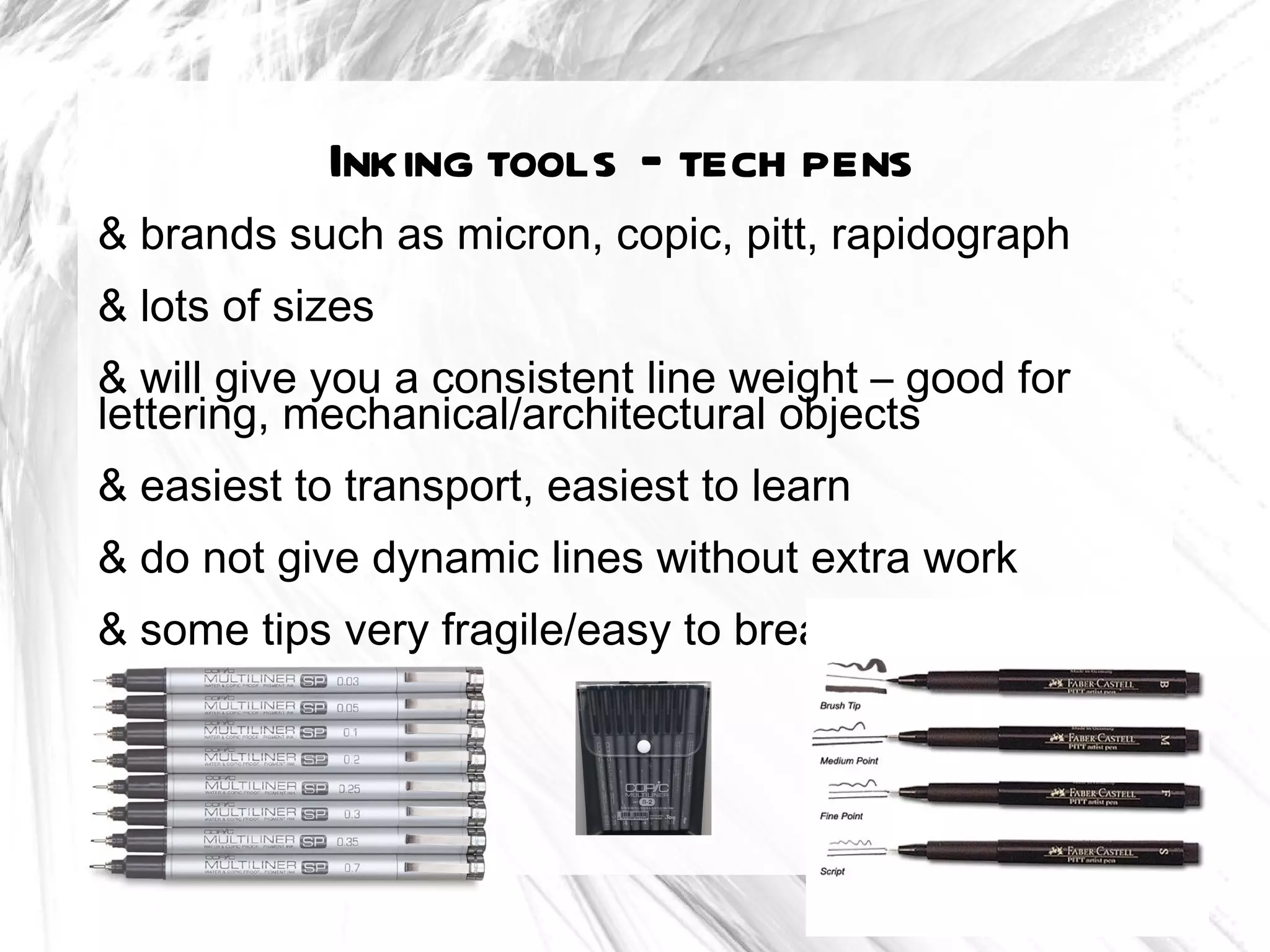 Inking tools – tech pens
& brands such as micron, copic, pitt, rapidograph
& lots of sizes
& will give you a consistent line weight – good for
lettering, mechanical/architectural objects
& easiest to transport, easiest to learn
& do not give dynamic lines without extra work
& some tips very fragile/easy to break
 