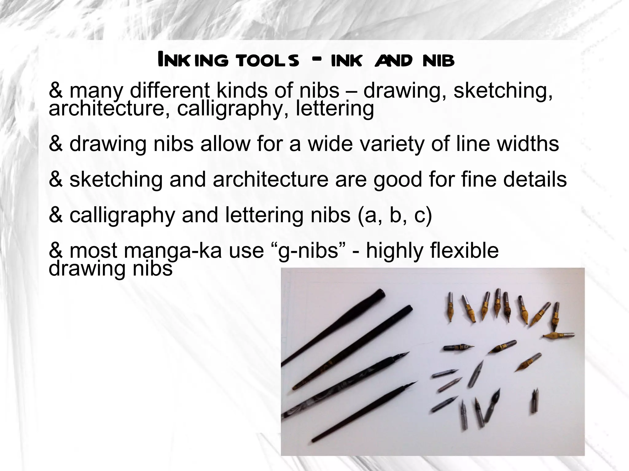 Inking tools – ink and nib
& many different kinds of nibs – drawing, sketching,
architecture, calligraphy, lettering
& drawing nibs allow for a wide variety of line widths
& sketching and architecture are good for fine details
& calligraphy and lettering nibs (a, b, c)
& most manga-ka use “g-nibs” - highly flexible
drawing nibs
 