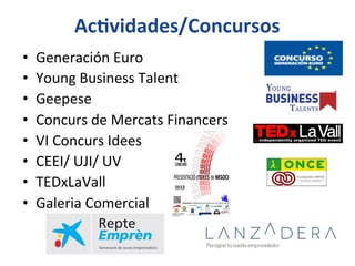 AcIvidades/Concursos	
  
•  Generación	
  Euro	
  
•  Young	
  Business	
  Talent	
  
•  Geepese	
  
•  Concurs	
  de	
  Mercats	
  Financers	
  
•  VI	
  Concurs	
  Idees	
  
•  CEEI/	
  UJI/	
  UV	
  
•  TEDxLaVall	
  
•  Galeria	
  Comercial	
  
 