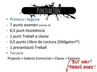 •  Primera	
  i	
  Segona	
  
-­‐  7	
  punts	
  examen	
  (mínim	
  4)	
  
-­‐  0,5	
  punt	
  Assistència	
  
-­‐  1	
  punt	
  Treball	
  a	
  classe	
  
-­‐  0,5	
  punts	
  Llibre	
  de	
  Lectura	
  (Obligatori*)	
  
-­‐  1	
  presentació	
  Treball	
  
•  Tercera	
  
Projecte	
  +	
  Galeria	
  Comercial	
  +	
  Classe	
  +	
  Examen	
  
 