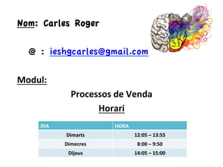 Nom: Carles Roger
@ : ieshgcarles@gmail.com	
  
	
  
Modul:	
  
Processos	
  de	
  Venda	
  
Horari	
  
DIA	
   HORA	
  
Dimarts	
   12:05	
  –	
  13:55	
  
Dimecres	
   8:00	
  –	
  9:50	
  
Dijous	
   14:05	
  –	
  15:00	
  
 