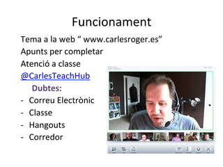 Funcionament	
  
Tema	
  a	
  la	
  web	
  “	
  www.carlesroger.es”	
  
Apunts	
  per	
  completar	
  
Atenció	
  a	
  classe	
  
@CarlesTeachHub	
  
	
  Dubtes:	
  
-­‐  Correu	
  Electrònic	
  
-­‐  Classe	
  
-­‐  Hangouts	
  
-­‐  Corredor	
  	
  
	
  
	
  
 