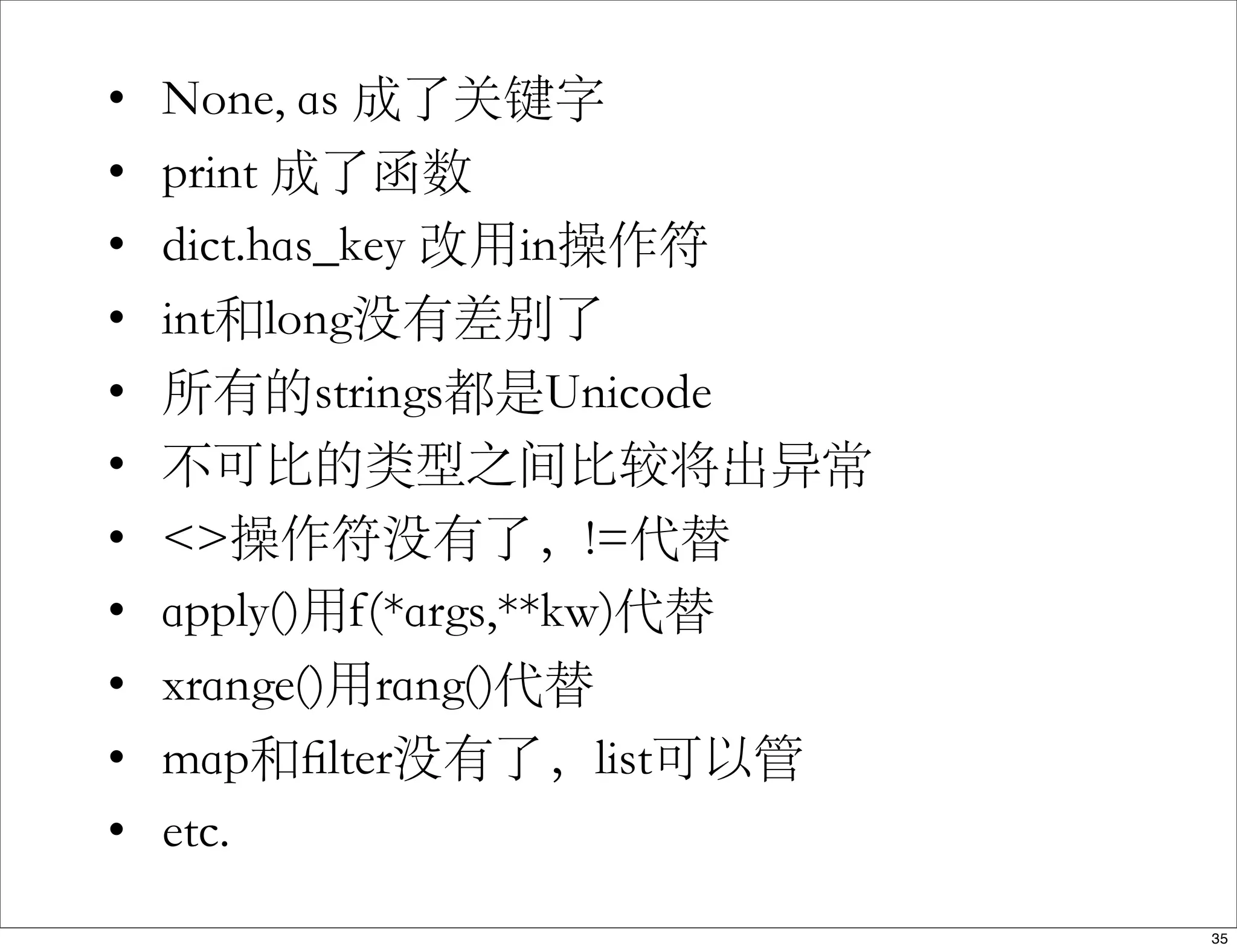 • None, as 成了关键字
• print 成了函数
• dict.has_key 改用in操作符
• int和long没有差别了
• 所有的strings都是Unicode
• 不可比的类型之间比较将出异常
• <>操作符没有了，!=代替
• apply()用f(*args,**kw)代替
• xrange()用rang()代替
• map和ﬁlter没有了，list可以管
• etc.
35
 