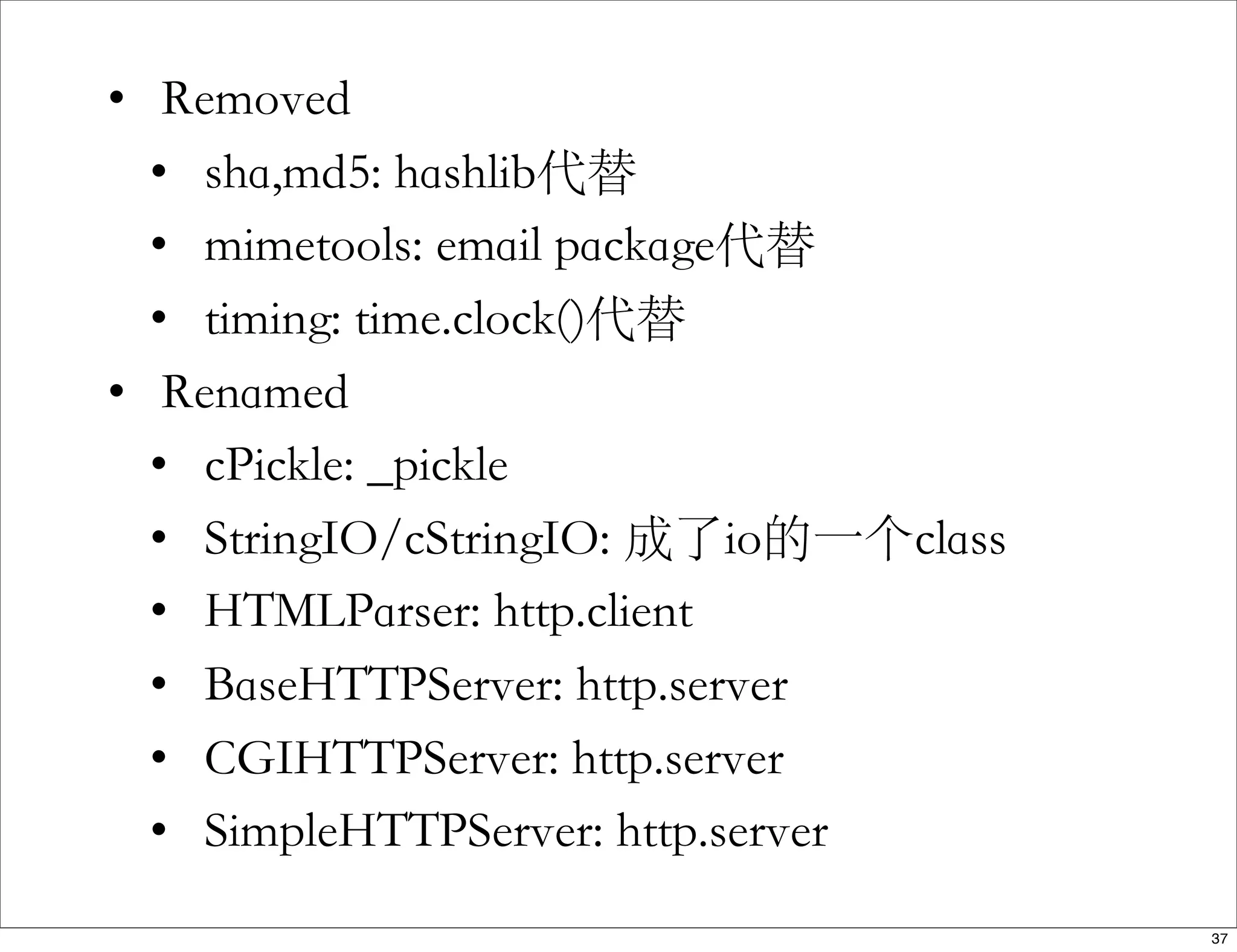 • Removed
• sha,md5: hashlib代替
• mimetools: email package代替
• timing: time.clock()代替
• Renamed
• cPickle: _pickle
• StringIO/cStringIO: 成了io的一个class
• HTMLParser: http.client
• BaseHTTPServer: http.server
• CGIHTTPServer: http.server
• SimpleHTTPServer: http.server
37
 