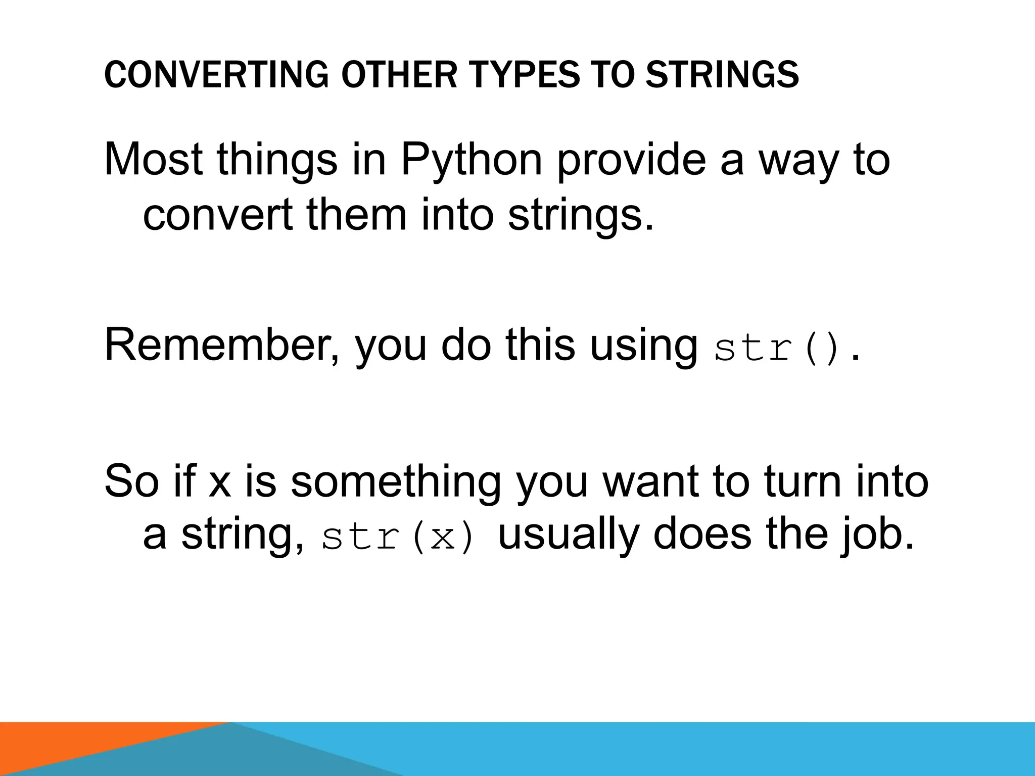 CONVERTING OTHER TYPES TO STRINGS
Most things in Python provide a way to
convert them into strings.
Remember, you do this using str().
So if x is something you want to turn into
a string, str(x) usually does the job.
 