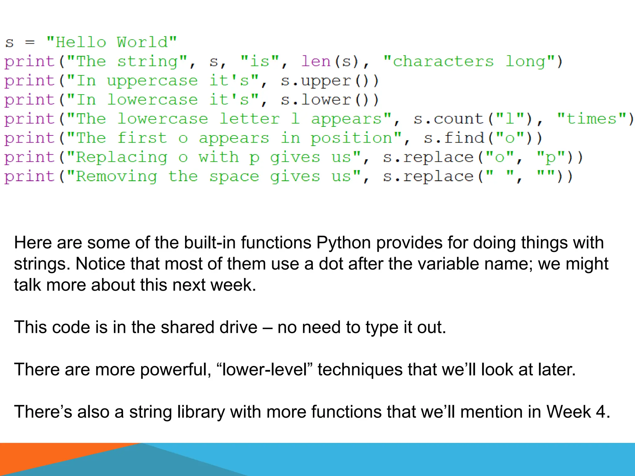 Here are some of the built-in functions Python provides for doing things with
strings. Notice that most of them use a dot after the variable name; we might
talk more about this next week.
This code is in the shared drive – no need to type it out.
There are more powerful, “lower-level” techniques that we’ll look at later.
There’s also a string library with more functions that we’ll mention in Week 4.
 