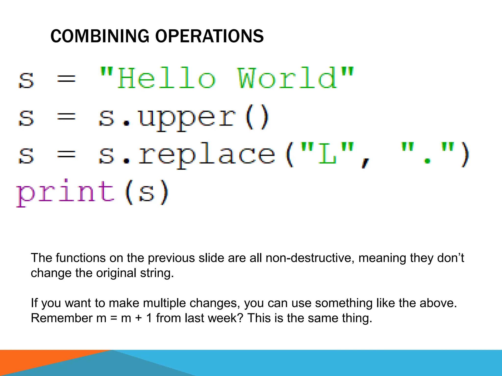 COMBINING OPERATIONS
The functions on the previous slide are all non-destructive, meaning they don’t
change the original string.
If you want to make multiple changes, you can use something like the above.
Remember m = m + 1 from last week? This is the same thing.
 