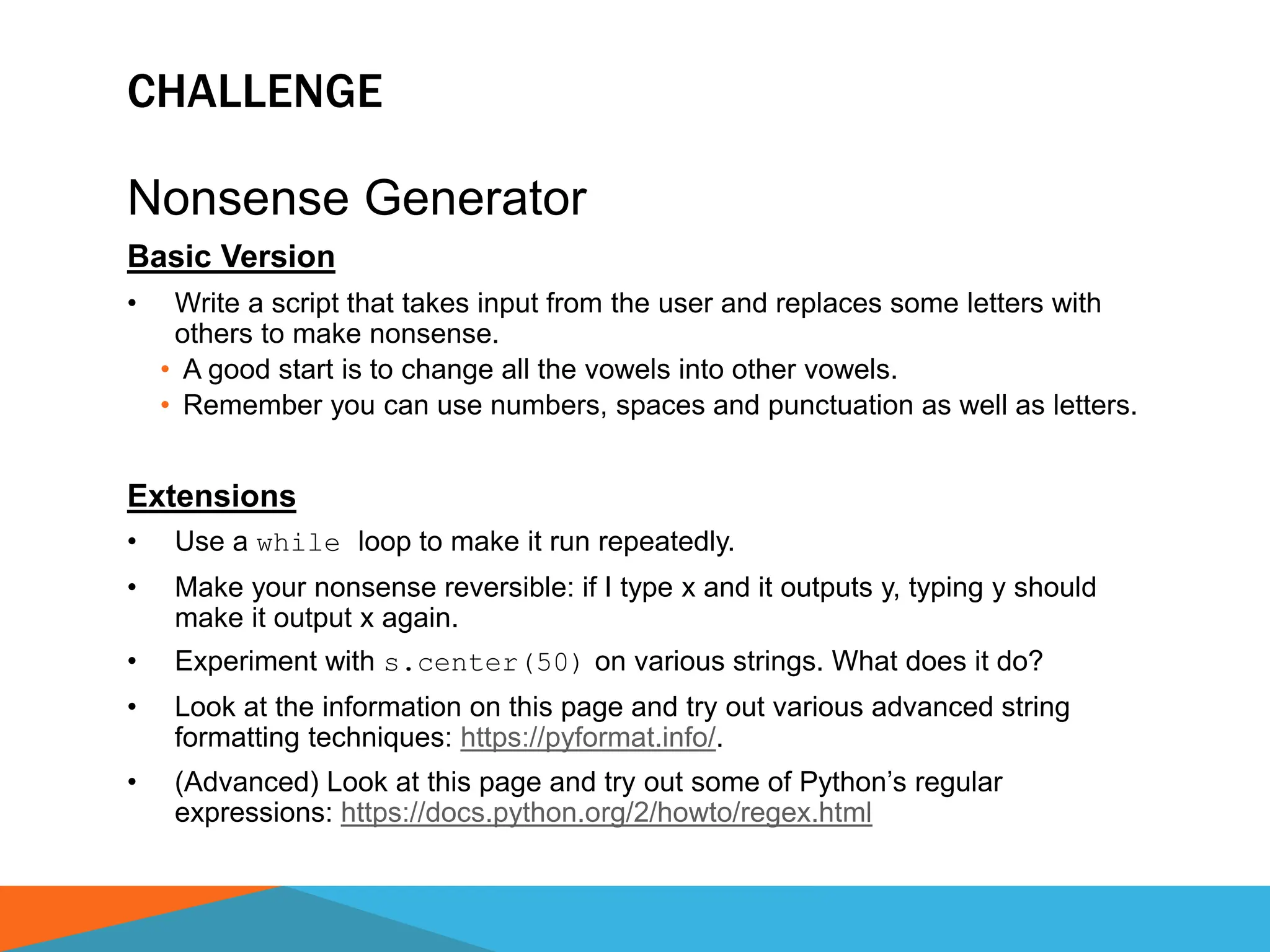 CHALLENGE
Nonsense Generator
Basic Version
• Write a script that takes input from the user and replaces some letters with
others to make nonsense.
• A good start is to change all the vowels into other vowels.
• Remember you can use numbers, spaces and punctuation as well as letters.
Extensions
• Use a while loop to make it run repeatedly.
• Make your nonsense reversible: if I type x and it outputs y, typing y should
make it output x again.
• Experiment with s.center(50) on various strings. What does it do?
• Look at the information on this page and try out various advanced string
formatting techniques: https://pyformat.info/.
• (Advanced) Look at this page and try out some of Python’s regular
expressions: https://docs.python.org/2/howto/regex.html
 