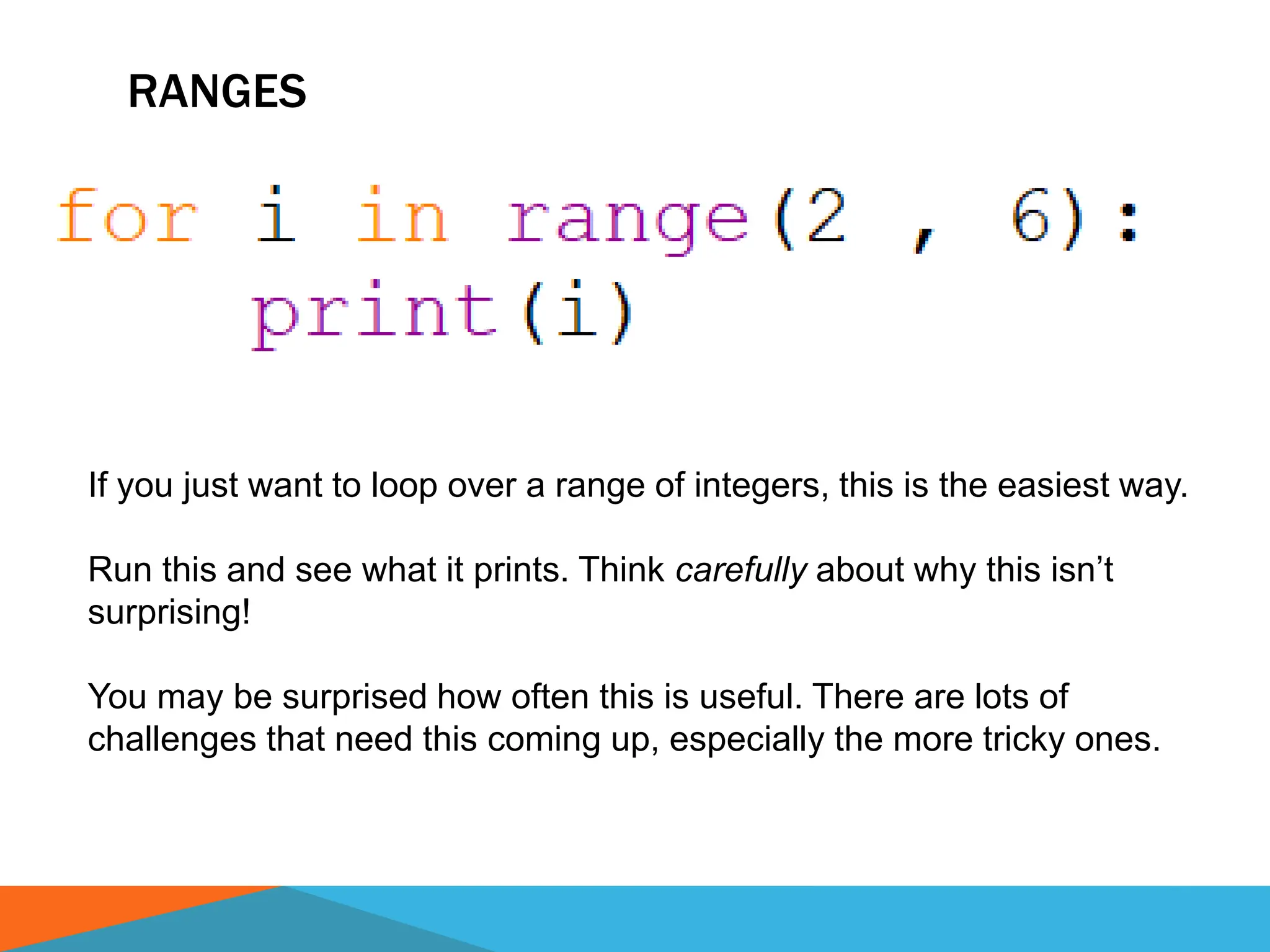 RANGES
If you just want to loop over a range of integers, this is the easiest way.
Run this and see what it prints. Think carefully about why this isn’t
surprising!
You may be surprised how often this is useful. There are lots of
challenges that need this coming up, especially the more tricky ones.
 
