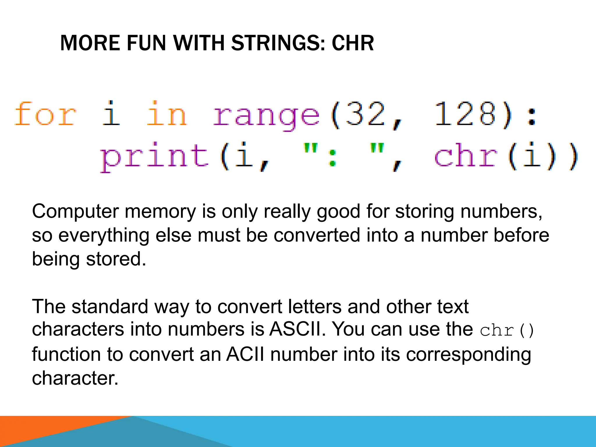 MORE FUN WITH STRINGS: CHR
Computer memory is only really good for storing numbers,
so everything else must be converted into a number before
being stored.
The standard way to convert letters and other text
characters into numbers is ASCII. You can use the chr()
function to convert an ACII number into its corresponding
character.
 