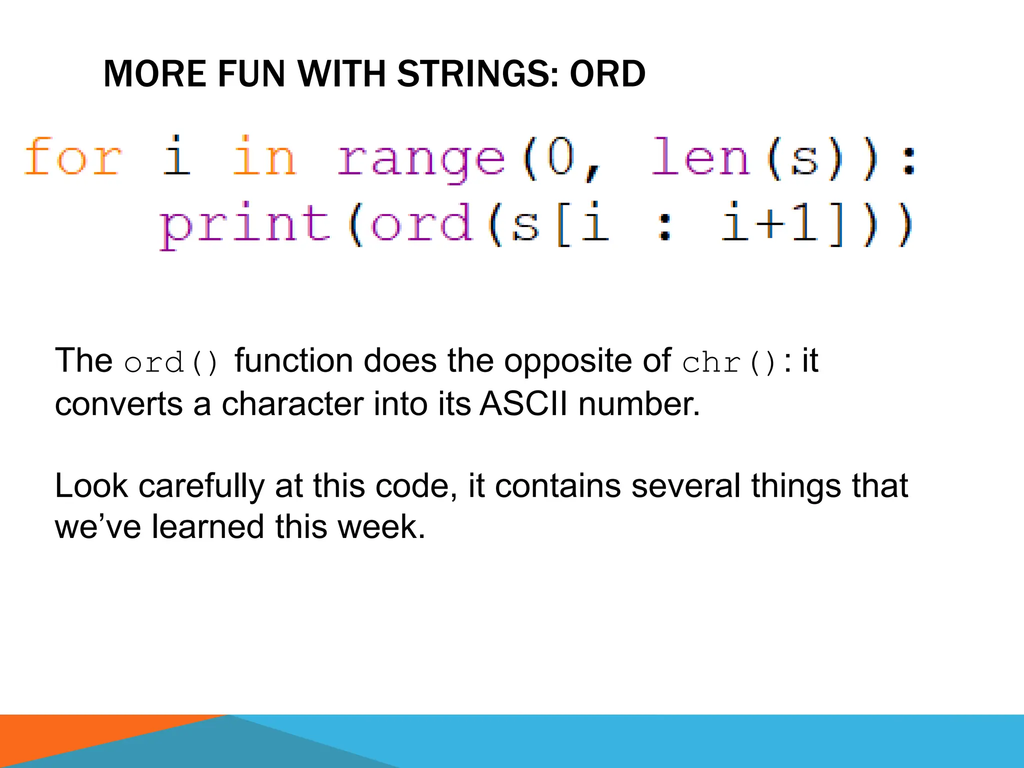 MORE FUN WITH STRINGS: ORD
The ord() function does the opposite of chr(): it
converts a character into its ASCII number.
Look carefully at this code, it contains several things that
we’ve learned this week.
 