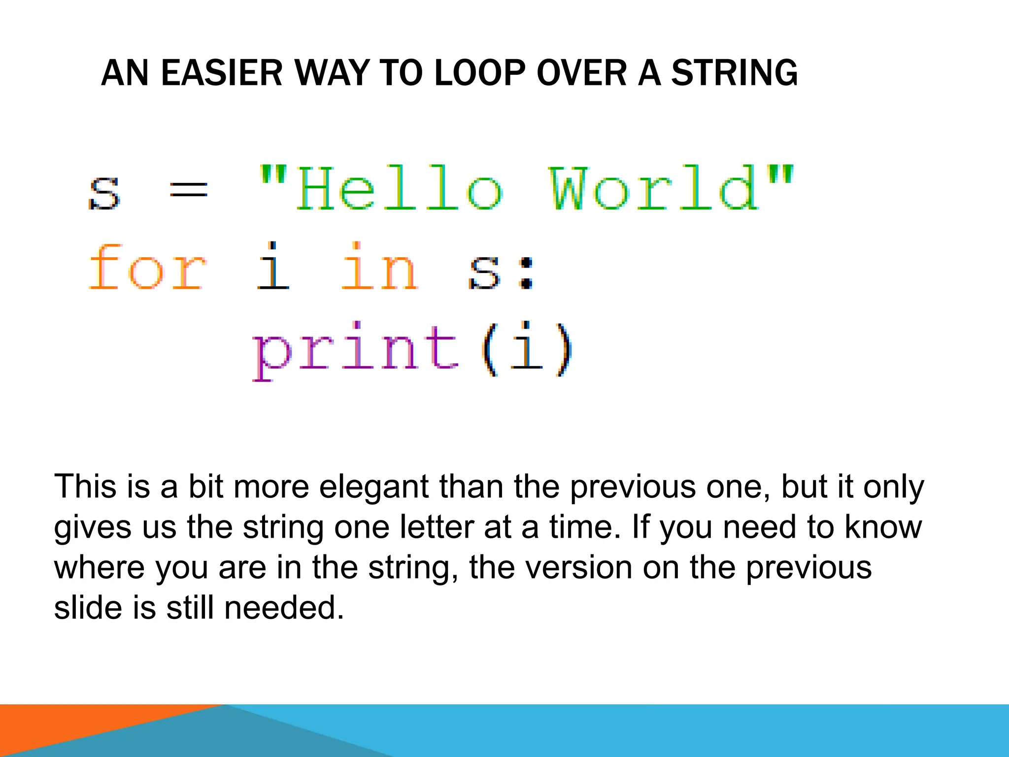 AN EASIER WAY TO LOOP OVER A STRING
This is a bit more elegant than the previous one, but it only
gives us the string one letter at a time. If you need to know
where you are in the string, the version on the previous
slide is still needed.
 