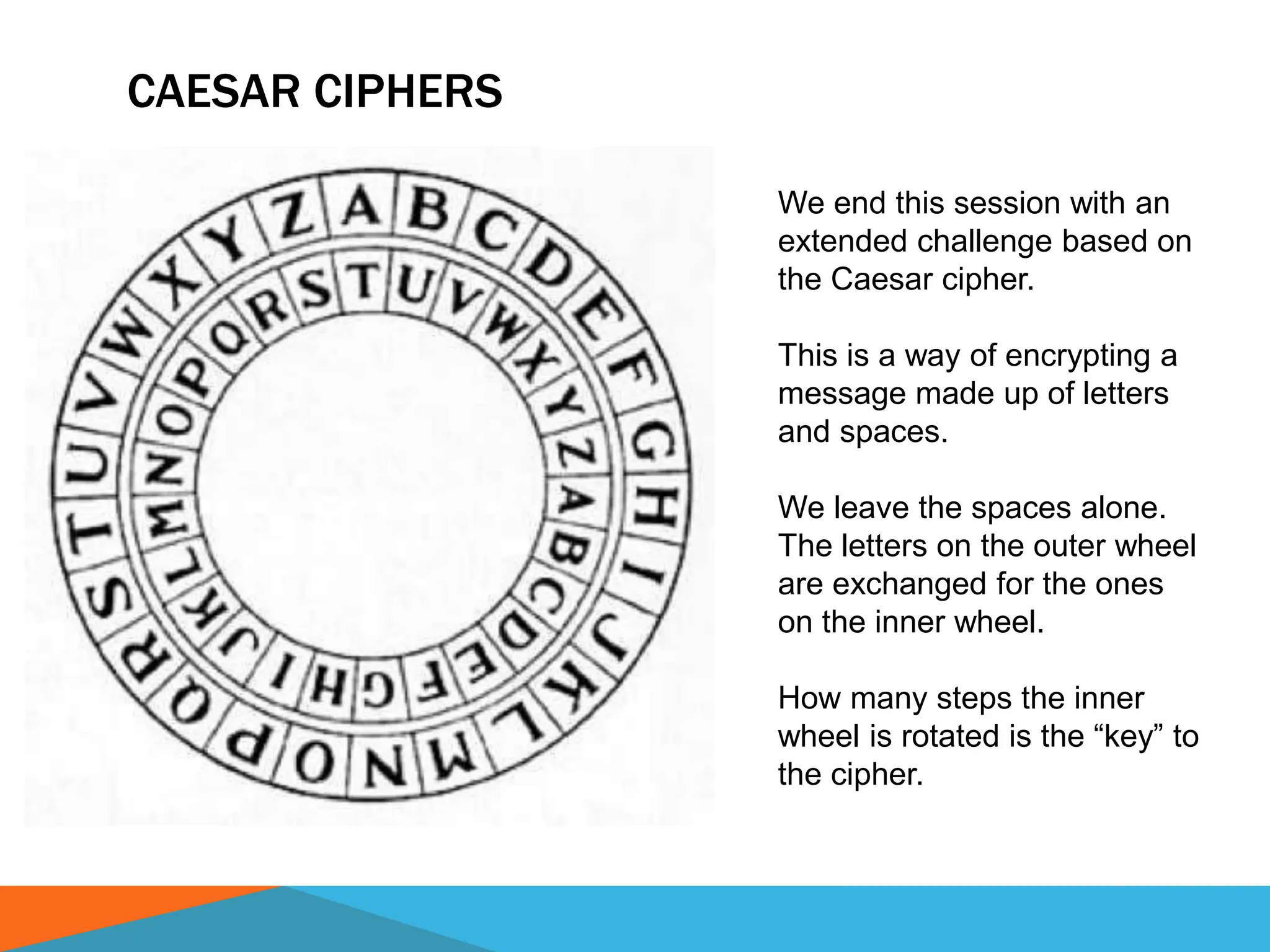 CAESAR CIPHERS
We end this session with an
extended challenge based on
the Caesar cipher.
This is a way of encrypting a
message made up of letters
and spaces.
We leave the spaces alone.
The letters on the outer wheel
are exchanged for the ones
on the inner wheel.
How many steps the inner
wheel is rotated is the “key” to
the cipher.
 