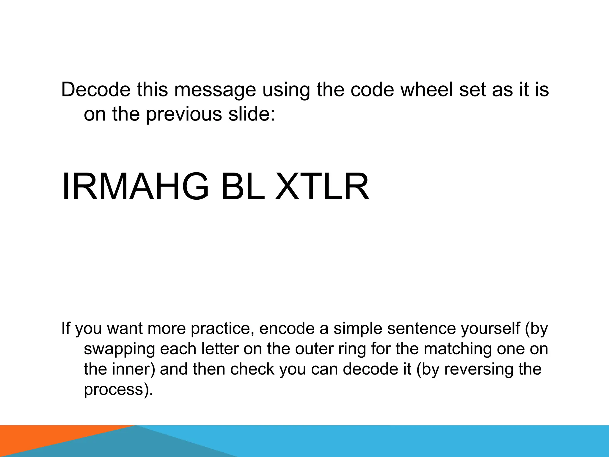 Decode this message using the code wheel set as it is
on the previous slide:
IRMAHG BL XTLR
If you want more practice, encode a simple sentence yourself (by
swapping each letter on the outer ring for the matching one on
the inner) and then check you can decode it (by reversing the
process).
 