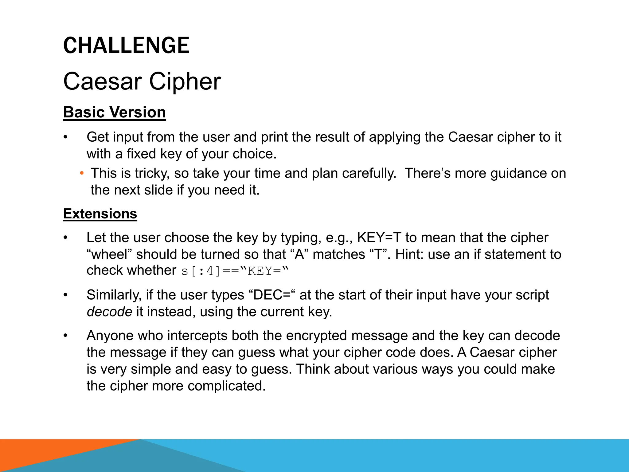 CHALLENGE
Caesar Cipher
Basic Version
• Get input from the user and print the result of applying the Caesar cipher to it
with a fixed key of your choice.
• This is tricky, so take your time and plan carefully. There’s more guidance on
the next slide if you need it.
Extensions
• Let the user choose the key by typing, e.g., KEY=T to mean that the cipher
“wheel” should be turned so that “A” matches “T”. Hint: use an if statement to
check whether s[:4]==“KEY=“
• Similarly, if the user types “DEC=“ at the start of their input have your script
decode it instead, using the current key.
• Anyone who intercepts both the encrypted message and the key can decode
the message if they can guess what your cipher code does. A Caesar cipher
is very simple and easy to guess. Think about various ways you could make
the cipher more complicated.
 
