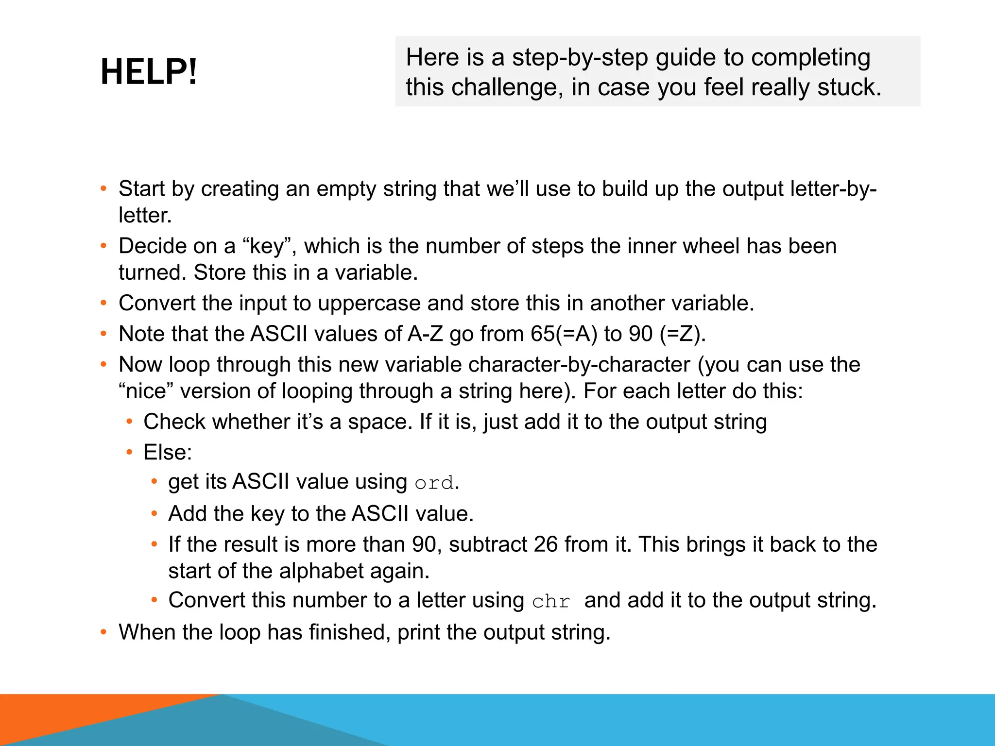 HELP!
• Start by creating an empty string that we’ll use to build up the output letter-by-
letter.
• Decide on a “key”, which is the number of steps the inner wheel has been
turned. Store this in a variable.
• Convert the input to uppercase and store this in another variable.
• Note that the ASCII values of A-Z go from 65(=A) to 90 (=Z).
• Now loop through this new variable character-by-character (you can use the
“nice” version of looping through a string here). For each letter do this:
• Check whether it’s a space. If it is, just add it to the output string
• Else:
• get its ASCII value using ord.
• Add the key to the ASCII value.
• If the result is more than 90, subtract 26 from it. This brings it back to the
start of the alphabet again.
• Convert this number to a letter using chr and add it to the output string.
• When the loop has finished, print the output string.
Here is a step-by-step guide to completing
this challenge, in case you feel really stuck.
 
