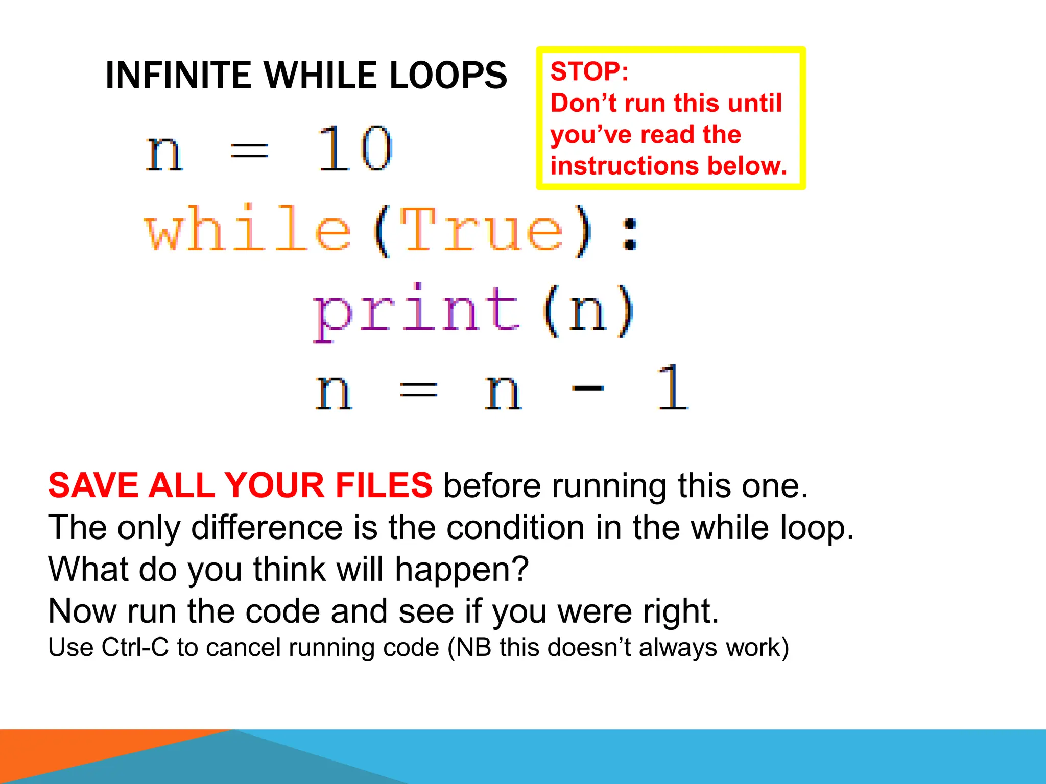 INFINITE WHILE LOOPS
SAVE ALL YOUR FILES before running this one.
The only difference is the condition in the while loop.
What do you think will happen?
Now run the code and see if you were right.
Use Ctrl-C to cancel running code (NB this doesn’t always work)
STOP:
Don’t run this until
you’ve read the
instructions below.
 