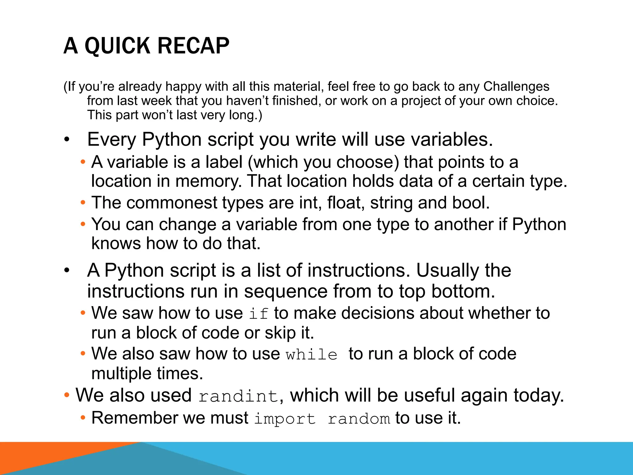 A QUICK RECAP
(If you’re already happy with all this material, feel free to go back to any Challenges
from last week that you haven’t finished, or work on a project of your own choice.
This part won’t last very long.)
• Every Python script you write will use variables.
• A variable is a label (which you choose) that points to a
location in memory. That location holds data of a certain type.
• The commonest types are int, float, string and bool.
• You can change a variable from one type to another if Python
knows how to do that.
• A Python script is a list of instructions. Usually the
instructions run in sequence from to top bottom.
• We saw how to use if to make decisions about whether to
run a block of code or skip it.
• We also saw how to use while to run a block of code
multiple times.
• We also used randint, which will be useful again today.
• Remember we must import random to use it.
 