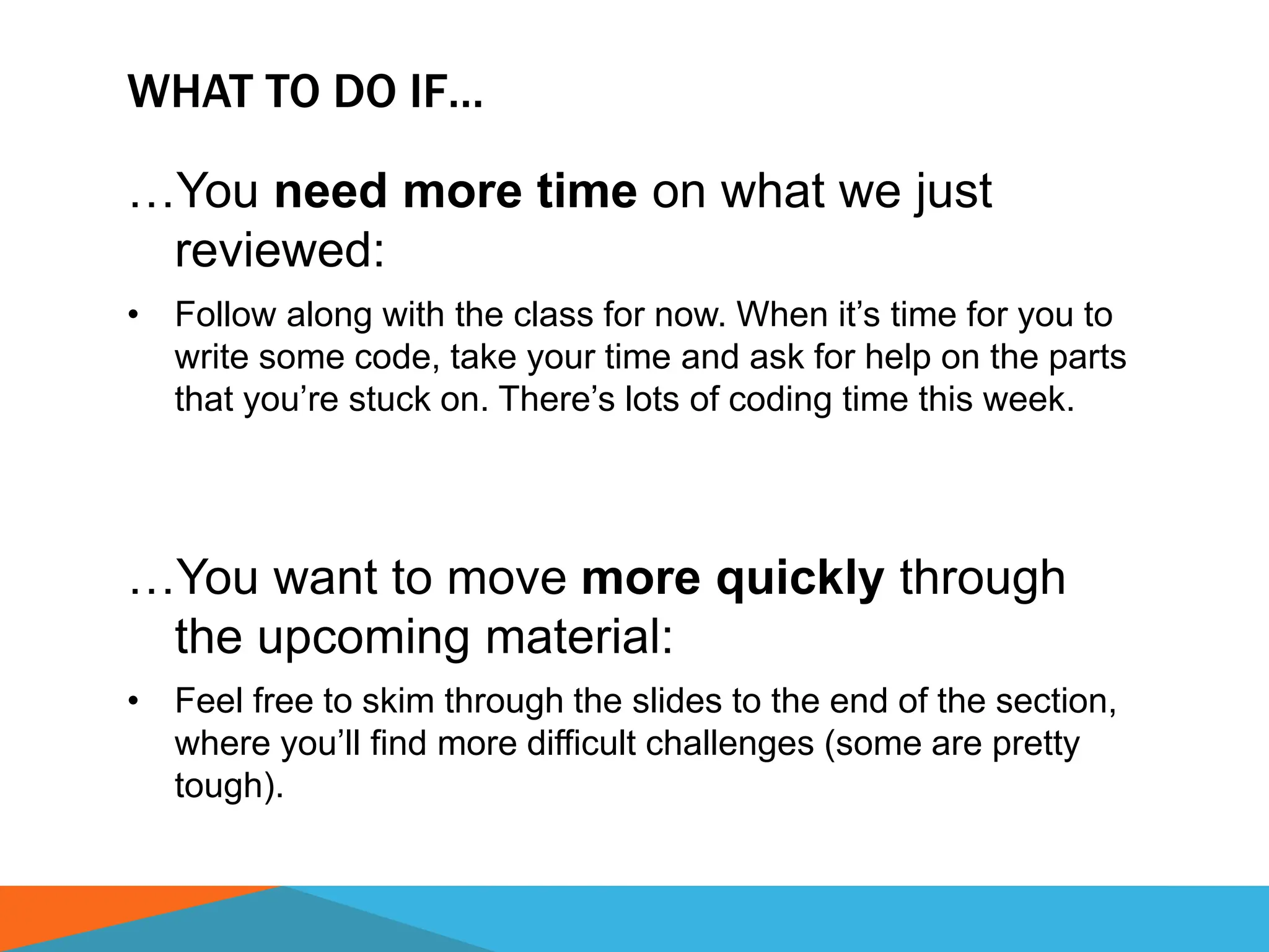 WHAT TO DO IF…
…You need more time on what we just
reviewed:
• Follow along with the class for now. When it’s time for you to
write some code, take your time and ask for help on the parts
that you’re stuck on. There’s lots of coding time this week.
…You want to move more quickly through
the upcoming material:
• Feel free to skim through the slides to the end of the section,
where you’ll find more difficult challenges (some are pretty
tough).
 