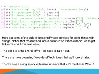 Here are some of the built-in functions Python provides for doing things with
strings. Notice that most of them use a dot after the variable name; we might
talk more about this next week.
This code is in the shared drive – no need to type it out.
There are more powerful, “lower-level” techniques that we’ll look at later.
There’s also a string library with more functions that we’ll mention in Week 4.
 