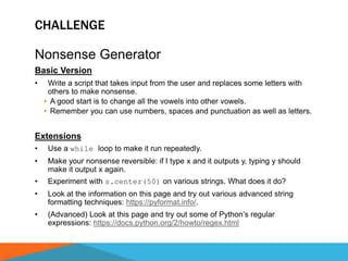 CHALLENGE
Nonsense Generator
Basic Version
• Write a script that takes input from the user and replaces some letters with
others to make nonsense.
• A good start is to change all the vowels into other vowels.
• Remember you can use numbers, spaces and punctuation as well as letters.
Extensions
• Use a while loop to make it run repeatedly.
• Make your nonsense reversible: if I type x and it outputs y, typing y should
make it output x again.
• Experiment with s.center(50) on various strings. What does it do?
• Look at the information on this page and try out various advanced string
formatting techniques: https://pyformat.info/.
• (Advanced) Look at this page and try out some of Python’s regular
expressions: https://docs.python.org/2/howto/regex.html
 