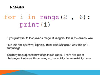RANGES
If you just want to loop over a range of integers, this is the easiest way.
Run this and see what it prints. Think carefully about why this isn’t
surprising!
You may be surprised how often this is useful. There are lots of
challenges that need this coming up, especially the more tricky ones.
 