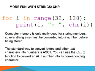 MORE FUN WITH STRINGS: CHR
Computer memory is only really good for storing numbers,
so everything else must be converted into a number before
being stored.
The standard way to convert letters and other text
characters into numbers is ASCII. You can use the chr()
function to convert an ACII number into its corresponding
character.
 
