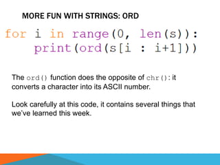 MORE FUN WITH STRINGS: ORD
The ord() function does the opposite of chr(): it
converts a character into its ASCII number.
Look carefully at this code, it contains several things that
we’ve learned this week.
 