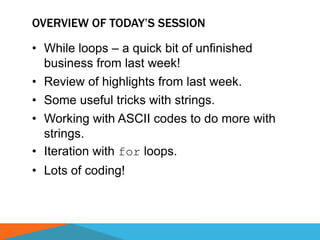 OVERVIEW OF TODAY’S SESSION
• While loops – a quick bit of unfinished
business from last week!
• Review of highlights from last week.
• Some useful tricks with strings.
• Working with ASCII codes to do more with
strings.
• Iteration with for loops.
• Lots of coding!
 