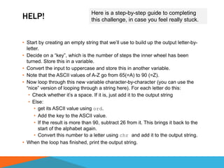 HELP!
• Start by creating an empty string that we’ll use to build up the output letter-by-
letter.
• Decide on a “key”, which is the number of steps the inner wheel has been
turned. Store this in a variable.
• Convert the input to uppercase and store this in another variable.
• Note that the ASCII values of A-Z go from 65(=A) to 90 (=Z).
• Now loop through this new variable character-by-character (you can use the
“nice” version of looping through a string here). For each letter do this:
• Check whether it’s a space. If it is, just add it to the output string
• Else:
• get its ASCII value using ord.
• Add the key to the ASCII value.
• If the result is more than 90, subtract 26 from it. This brings it back to the
start of the alphabet again.
• Convert this number to a letter using chr and add it to the output string.
• When the loop has finished, print the output string.
Here is a step-by-step guide to completing
this challenge, in case you feel really stuck.
 