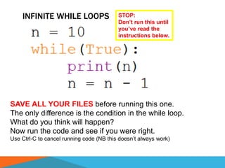 INFINITE WHILE LOOPS
SAVE ALL YOUR FILES before running this one.
The only difference is the condition in the while loop.
What do you think will happen?
Now run the code and see if you were right.
Use Ctrl-C to cancel running code (NB this doesn’t always work)
STOP:
Don’t run this until
you’ve read the
instructions below.
 