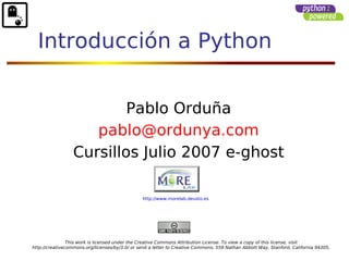 Introducción a Python


                          Pablo Orduña
                     pablo@ordunya.com
                  Cursillos Julio 2007 e-ghost

                                                http://www.morelab.deusto.es




                This work is licensed under the Creative Commons Attribution License. To view a copy of this license, visit
http://creativecommons.org/licenses/by/3.0/ or send a letter to Creative Commons, 559 Nathan Abbott Way, Stanford, California 94305,
 