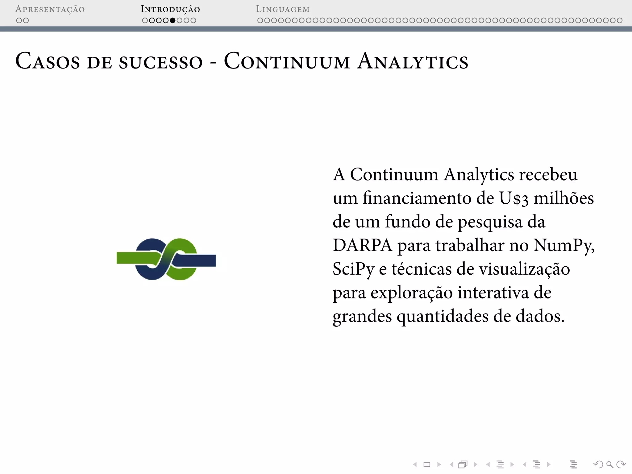 Apresentação Introdução Linguagem
Casos de sucesso - Continuum Analytics
A Continuum Analytics recebeu
um financiamento de U$3 milhões
de um fundo de pesquisa da
DARPA para trabalhar no NumPy,
SciPy e técnicas de visualização
para exploração interativa de
grandes quantidades de dados.
 