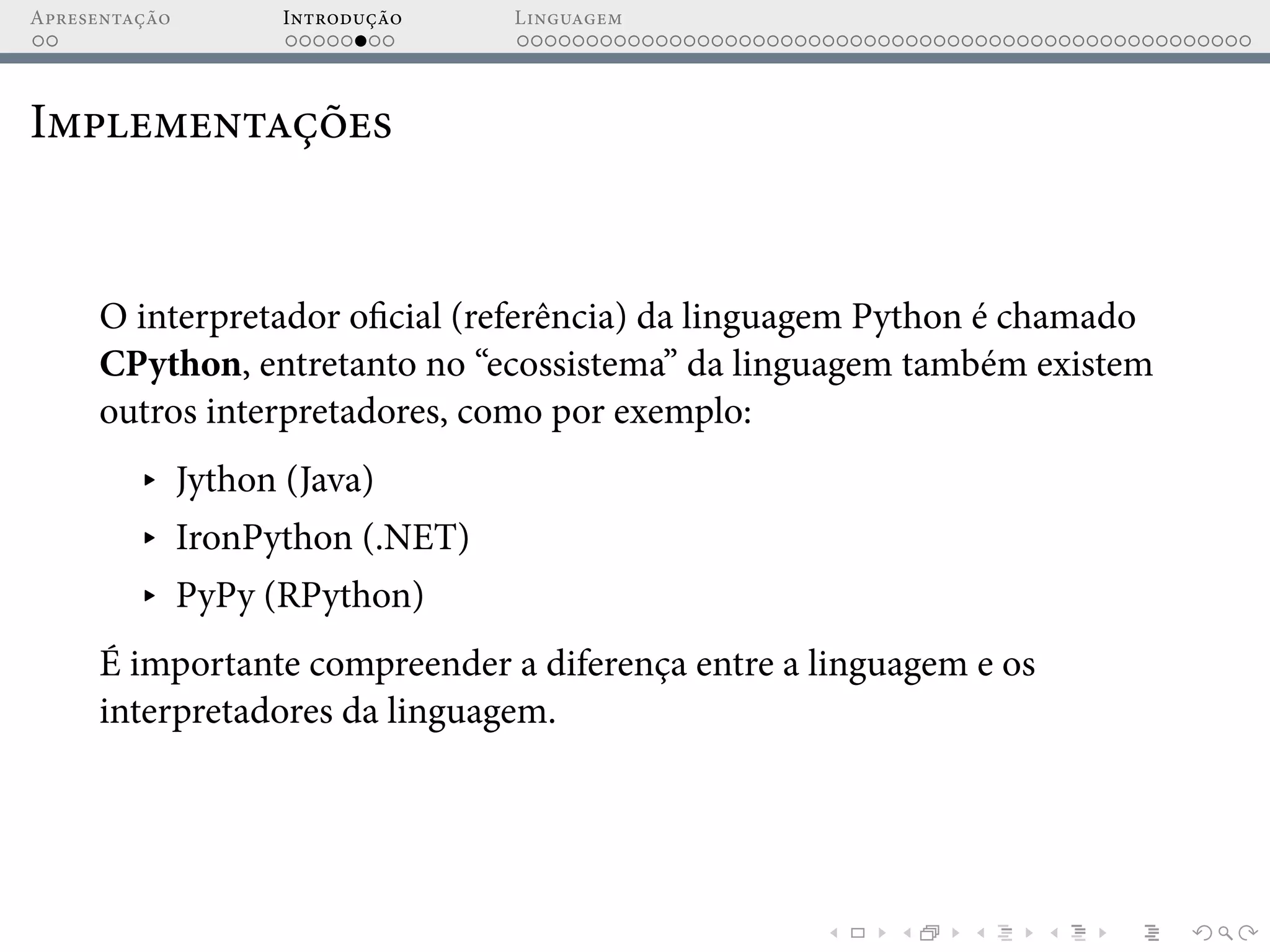 Apresentação Introdução Linguagem
Implementações
O interpretador oficial (referência) da linguagem Python é chamado
CPython, entretanto no “ecossistema” da linguagem também existem
outros interpretadores, como por exemplo:
▸ Jython (Java)
▸ IronPython (.NET)
▸ PyPy (RPython)
É importante compreender a diferença entre a linguagem e os
interpretadores da linguagem.
 