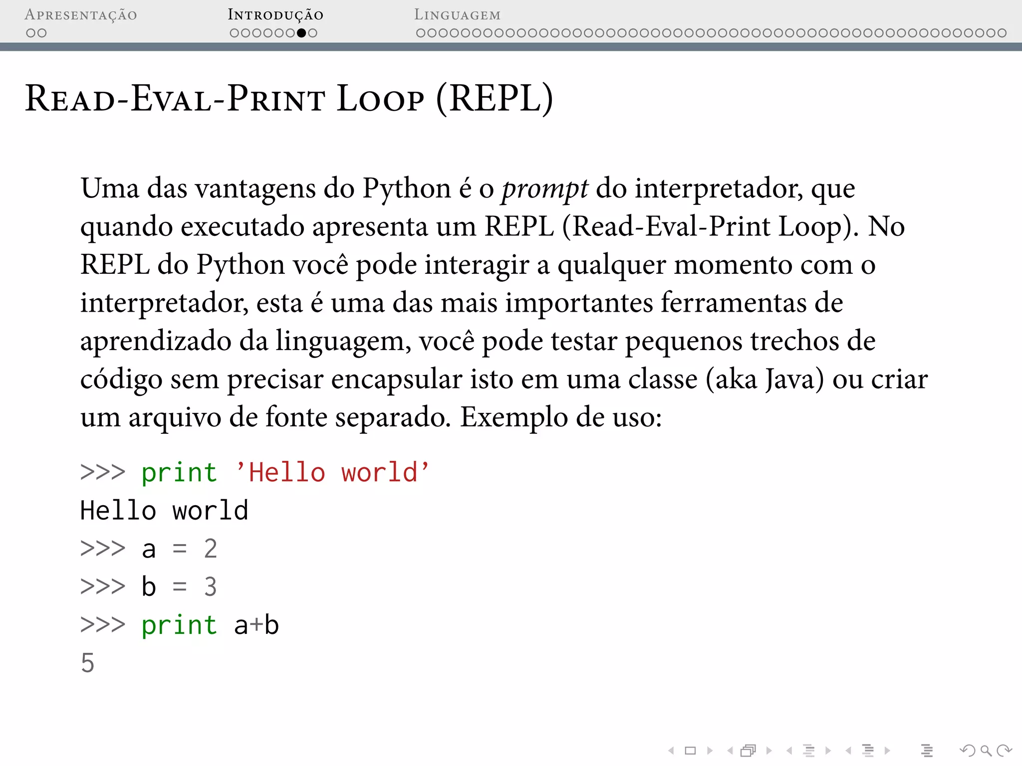 Apresentação Introdução Linguagem
Read-Eval-Print Loop (REPL)
Uma das vantagens do Python é o prompt do interpretador, que
quando executado apresenta um REPL (Read-Eval-Print Loop). No
REPL do Python você pode interagir a qualquer momento com o
interpretador, esta é uma das mais importantes ferramentas de
aprendizado da linguagem, você pode testar pequenos trechos de
código sem precisar encapsular isto em uma classe (aka Java) ou criar
um arquivo de fonte separado. Exemplo de uso:
>>> print ’Hello world’
Hello world
>>> a = 2
>>> b = 3
>>> print a+b
5
 