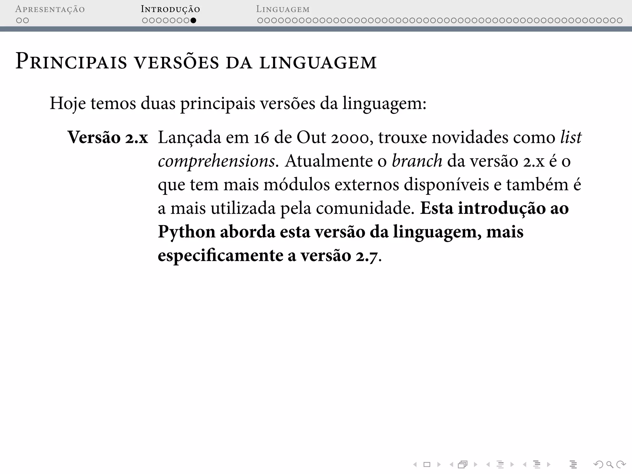 Apresentação Introdução Linguagem
Principais versões da linguagem
Hoje temos duas principais versões da linguagem:
Versão 2.x Lançada em 16 de Out 2000, trouxe novidades como list
comprehensions. Atualmente o branch da versão 2.x é o
que tem mais módulos externos disponíveis e também é
a mais utilizada pela comunidade. Esta introdução ao
Python aborda esta versão da linguagem, mais
especificamente a versão 2.7.
 