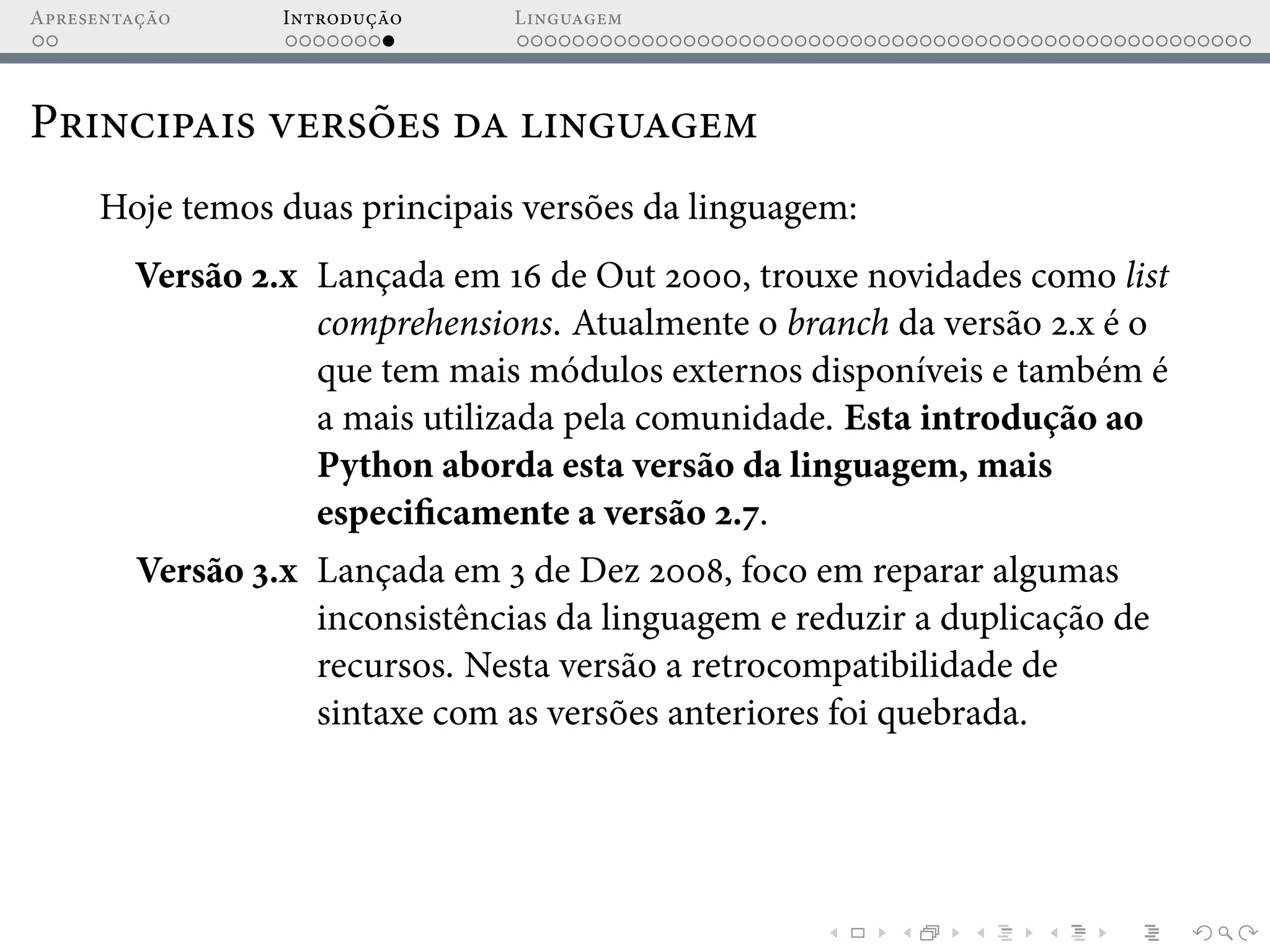 Apresentação Introdução Linguagem
Principais versões da linguagem
Hoje temos duas principais versões da linguagem:
Versão 2.x Lançada em 16 de Out 2000, trouxe novidades como list
comprehensions. Atualmente o branch da versão 2.x é o
que tem mais módulos externos disponíveis e também é
a mais utilizada pela comunidade. Esta introdução ao
Python aborda esta versão da linguagem, mais
especificamente a versão 2.7.
Versão 3.x Lançada em 3 de Dez 2008, foco em reparar algumas
inconsistências da linguagem e reduzir a duplicação de
recursos. Nesta versão a retrocompatibilidade de
sintaxe com as versões anteriores foi quebrada.
 