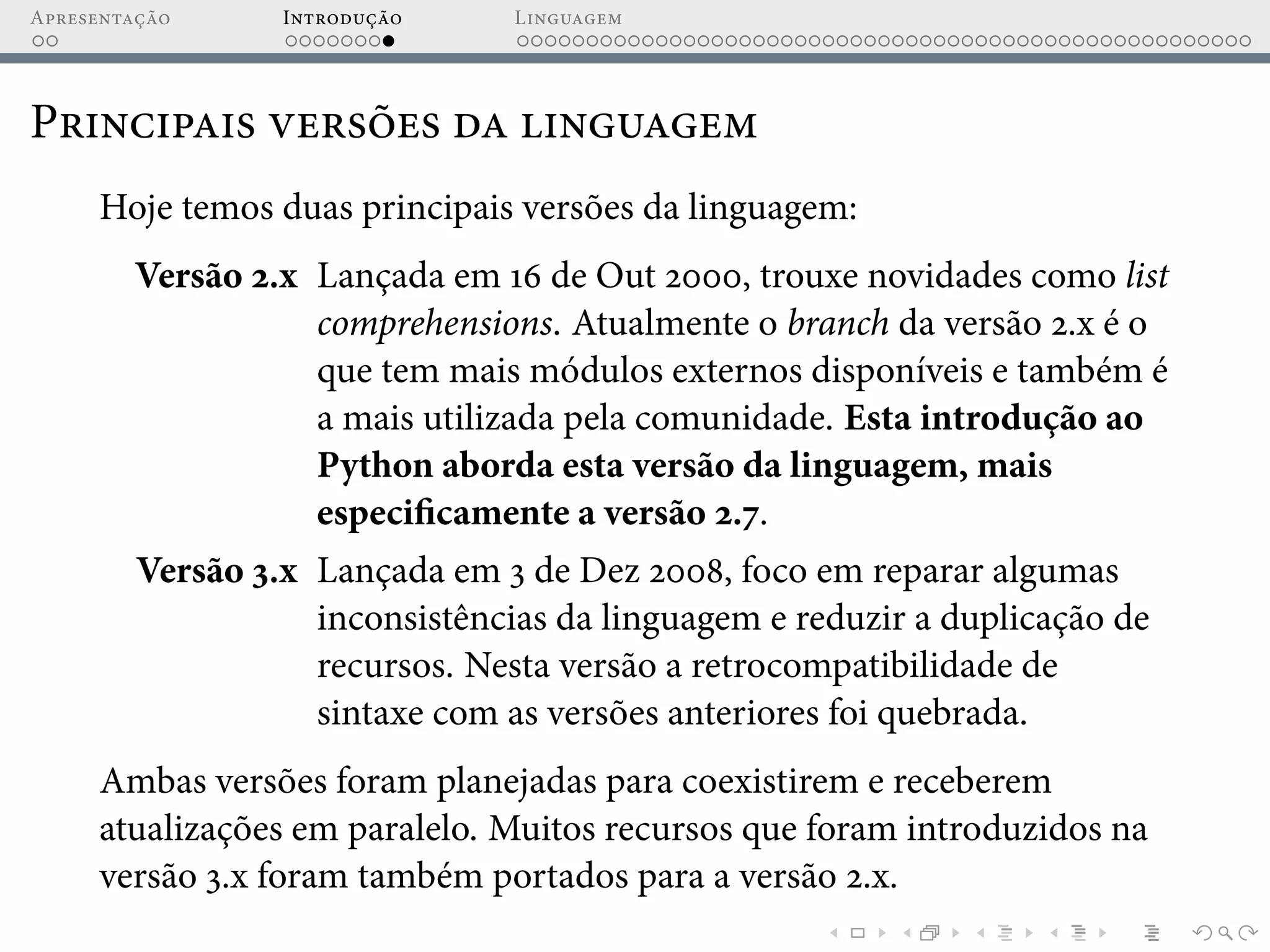 Apresentação Introdução Linguagem
Principais versões da linguagem
Hoje temos duas principais versões da linguagem:
Versão 2.x Lançada em 16 de Out 2000, trouxe novidades como list
comprehensions. Atualmente o branch da versão 2.x é o
que tem mais módulos externos disponíveis e também é
a mais utilizada pela comunidade. Esta introdução ao
Python aborda esta versão da linguagem, mais
especificamente a versão 2.7.
Versão 3.x Lançada em 3 de Dez 2008, foco em reparar algumas
inconsistências da linguagem e reduzir a duplicação de
recursos. Nesta versão a retrocompatibilidade de
sintaxe com as versões anteriores foi quebrada.
Ambas versões foram planejadas para coexistirem e receberem
atualizações em paralelo. Muitos recursos que foram introduzidos na
versão 3.x foram também portados para a versão 2.x.
 