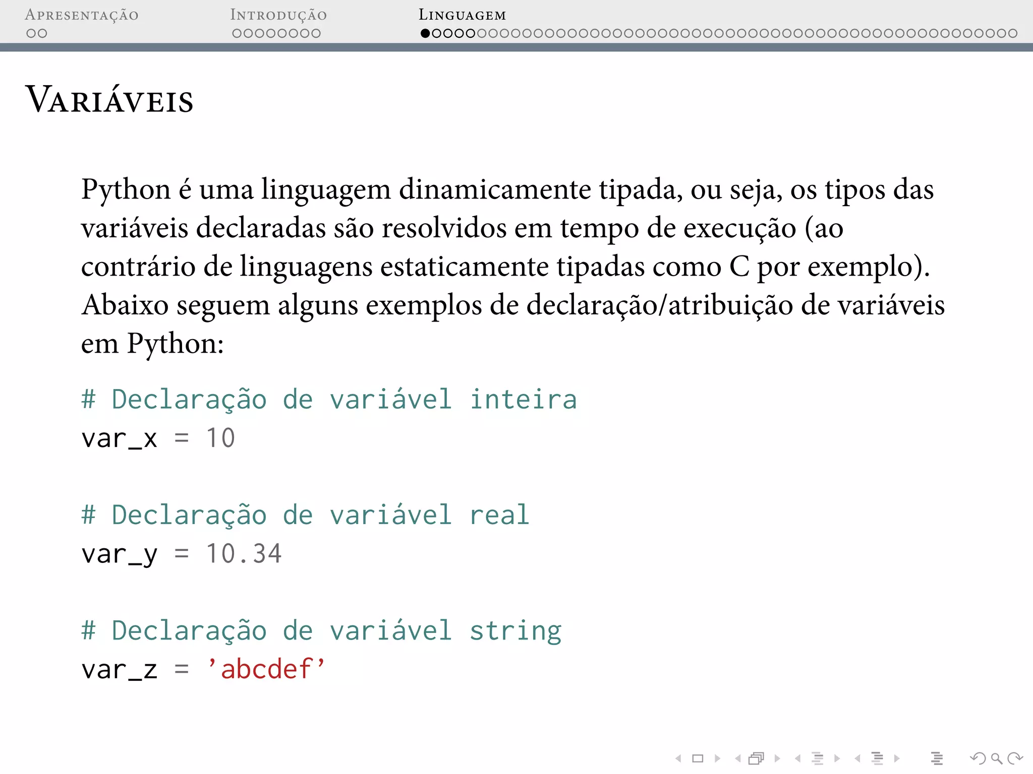 Apresentação Introdução Linguagem
Variáveis
Python é uma linguagem dinamicamente tipada, ou seja, os tipos das
variáveis declaradas são resolvidos em tempo de execução (ao
contrário de linguagens estaticamente tipadas como C por exemplo).
Abaixo seguem alguns exemplos de declaração/atribuição de variáveis
em Python:
# Declaração de variável inteira
var_x = 10
# Declaração de variável real
var_y = 10.34
# Declaração de variável string
var_z = ’abcdef’
 