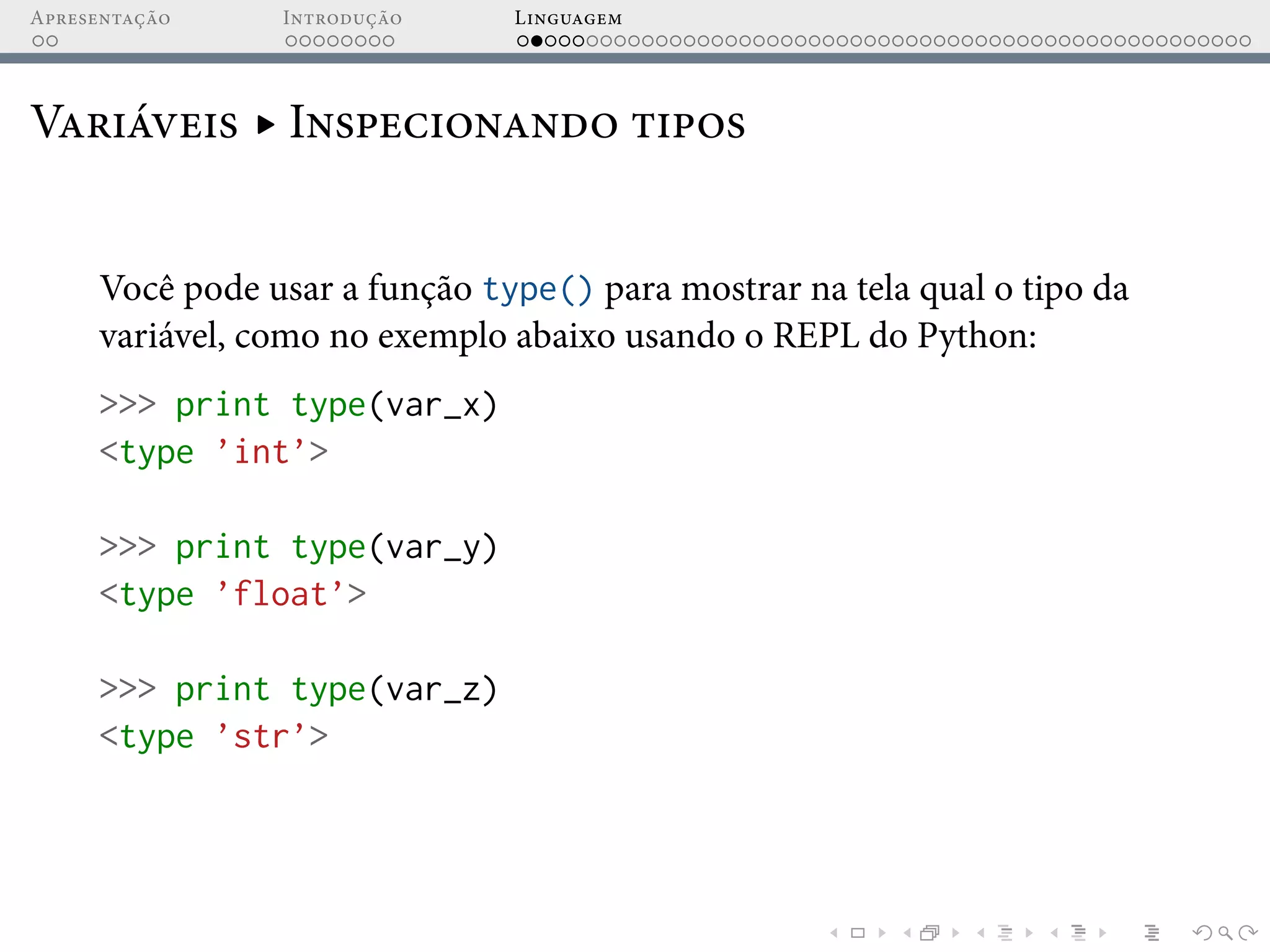 Apresentação Introdução Linguagem
Variáveis ▸ Inspecionando tipos
Você pode usar a função type() para mostrar na tela qual o tipo da
variável, como no exemplo abaixo usando o REPL do Python:
>>> print type(var_x)
<type ’int’>
>>> print type(var_y)
<type ’float’>
>>> print type(var_z)
<type ’str’>
 