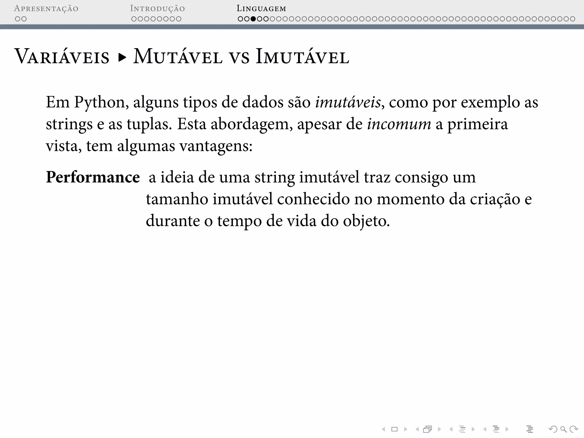 Apresentação Introdução Linguagem
Variáveis ▸ Mutável vs Imutável
Em Python, alguns tipos de dados são imutáveis, como por exemplo as
strings e as tuplas. Esta abordagem, apesar de incomum a primeira
vista, tem algumas vantagens:
Performance a ideia de uma string imutável traz consigo um
tamanho imutável conhecido no momento da criação e
durante o tempo de vida do objeto.
 