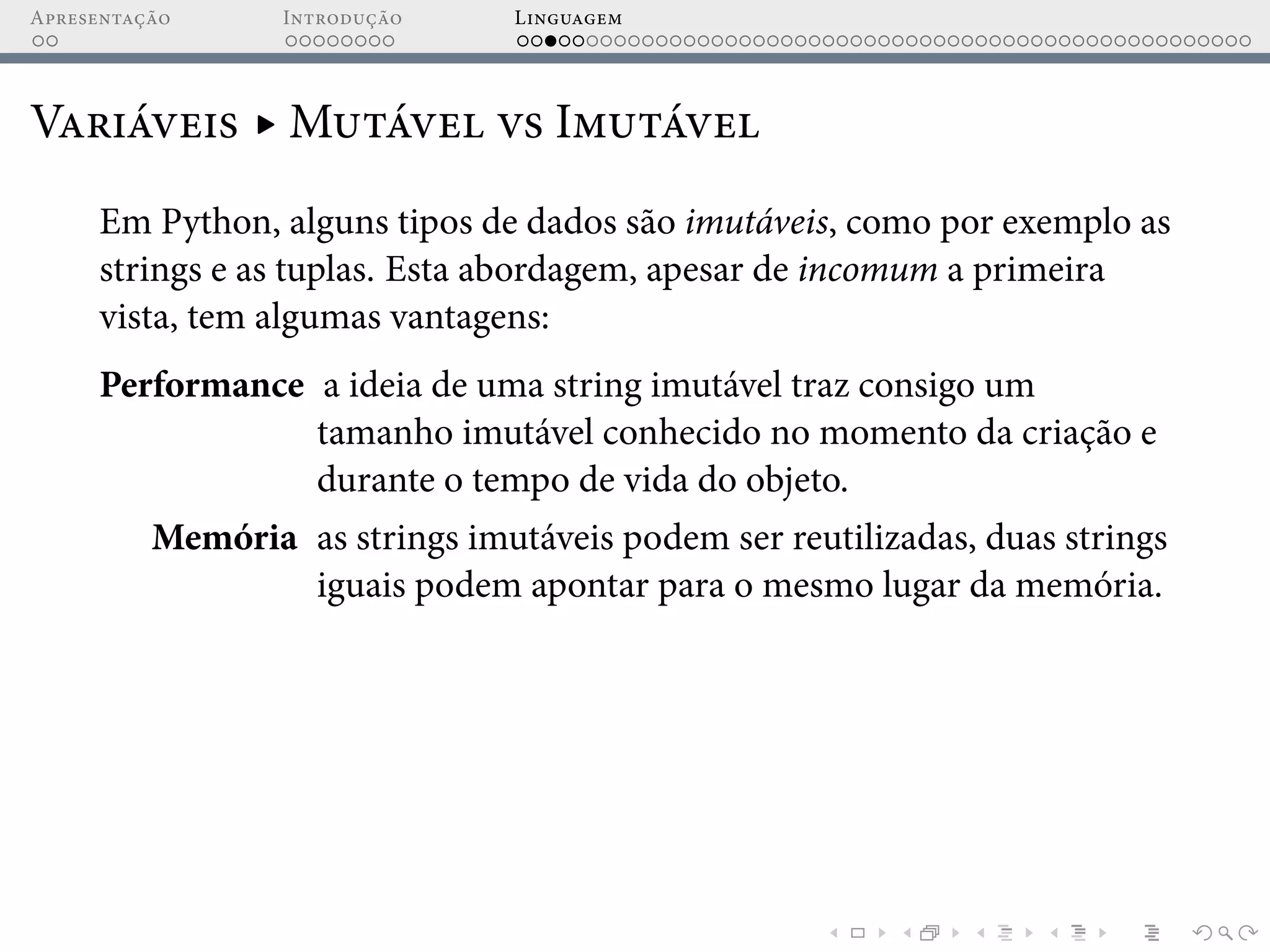 Apresentação Introdução Linguagem
Variáveis ▸ Mutável vs Imutável
Em Python, alguns tipos de dados são imutáveis, como por exemplo as
strings e as tuplas. Esta abordagem, apesar de incomum a primeira
vista, tem algumas vantagens:
Performance a ideia de uma string imutável traz consigo um
tamanho imutável conhecido no momento da criação e
durante o tempo de vida do objeto.
Memória as strings imutáveis podem ser reutilizadas, duas strings
iguais podem apontar para o mesmo lugar da memória.
 