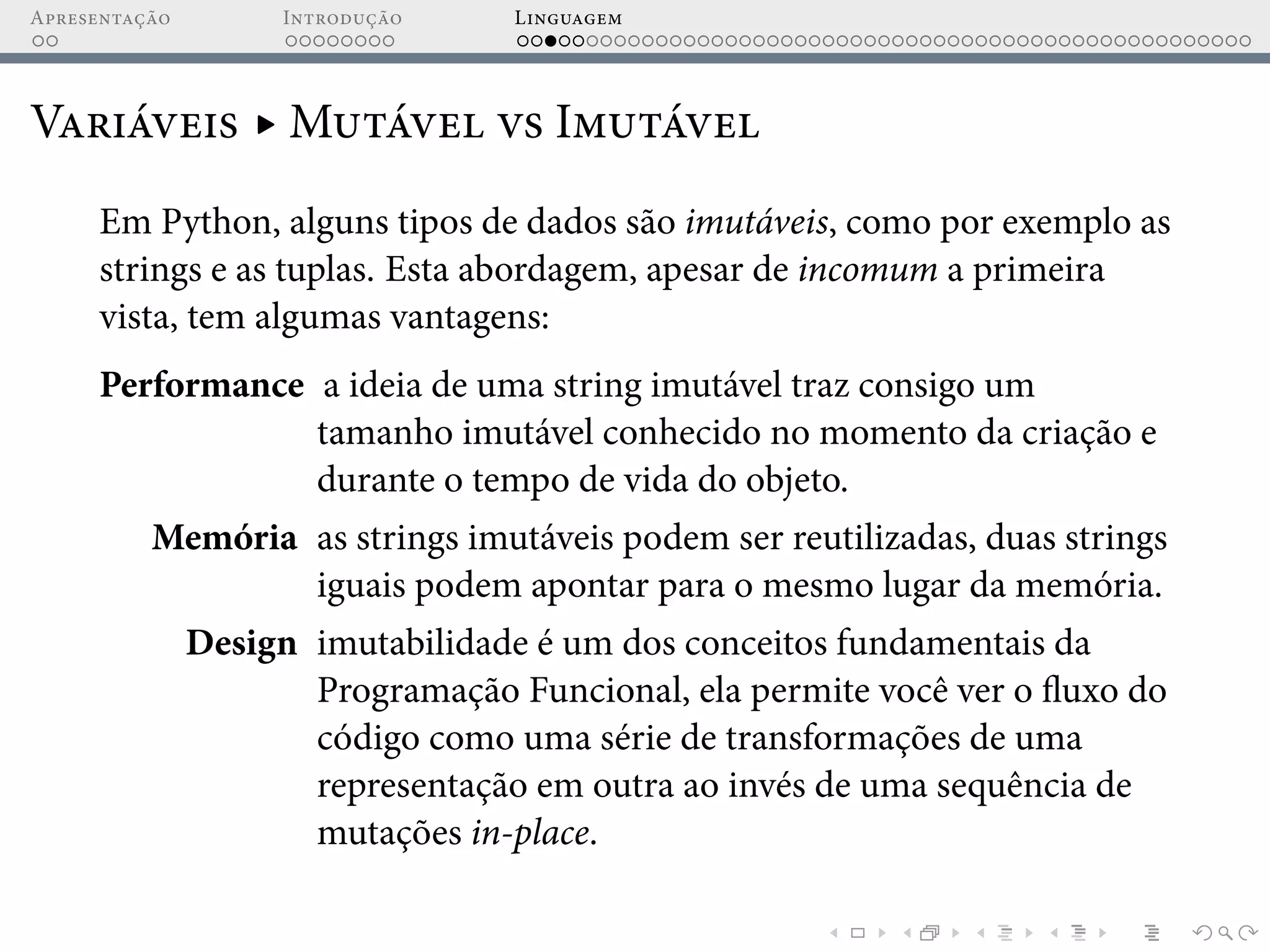 Apresentação Introdução Linguagem
Variáveis ▸ Mutável vs Imutável
Em Python, alguns tipos de dados são imutáveis, como por exemplo as
strings e as tuplas. Esta abordagem, apesar de incomum a primeira
vista, tem algumas vantagens:
Performance a ideia de uma string imutável traz consigo um
tamanho imutável conhecido no momento da criação e
durante o tempo de vida do objeto.
Memória as strings imutáveis podem ser reutilizadas, duas strings
iguais podem apontar para o mesmo lugar da memória.
Design imutabilidade é um dos conceitos fundamentais da
Programação Funcional, ela permite você ver o fluxo do
código como uma série de transformações de uma
representação em outra ao invés de uma sequência de
mutações in-place.
 