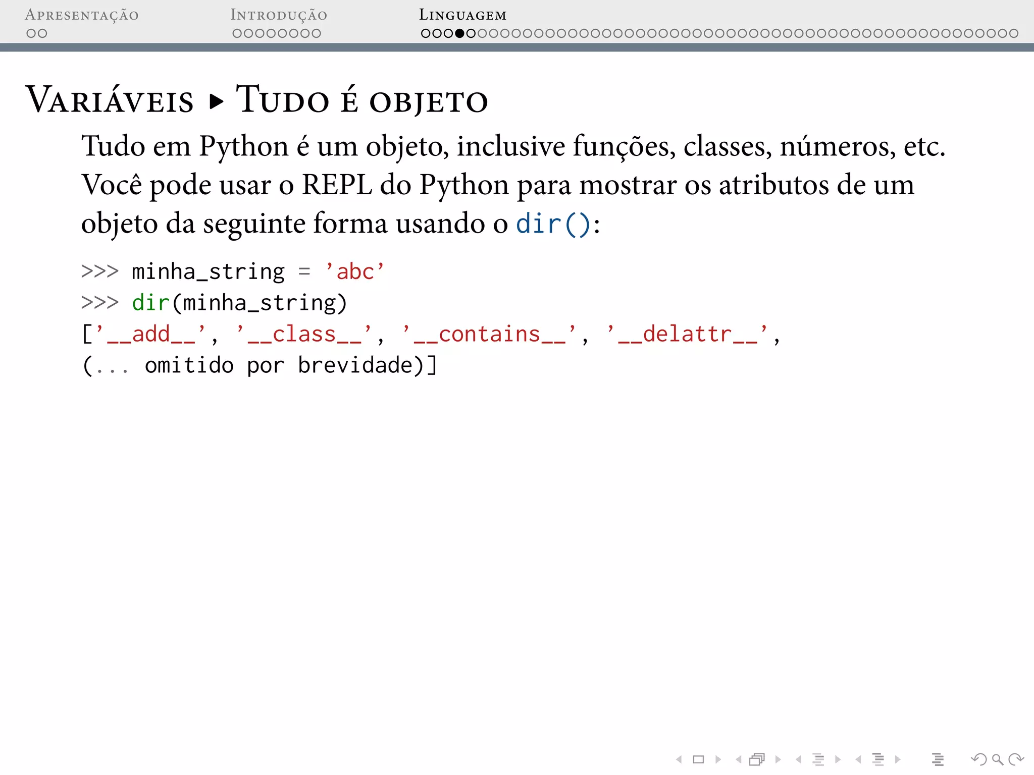 Apresentação Introdução Linguagem
Variáveis ▸ Tudo é objeto
Tudo em Python é um objeto, inclusive funções, classes, números, etc.
Você pode usar o REPL do Python para mostrar os atributos de um
objeto da seguinte forma usando o dir():
>>> minha_string = ’abc’
>>> dir(minha_string)
[’__add__’, ’__class__’, ’__contains__’, ’__delattr__’,
(... omitido por brevidade)]
 