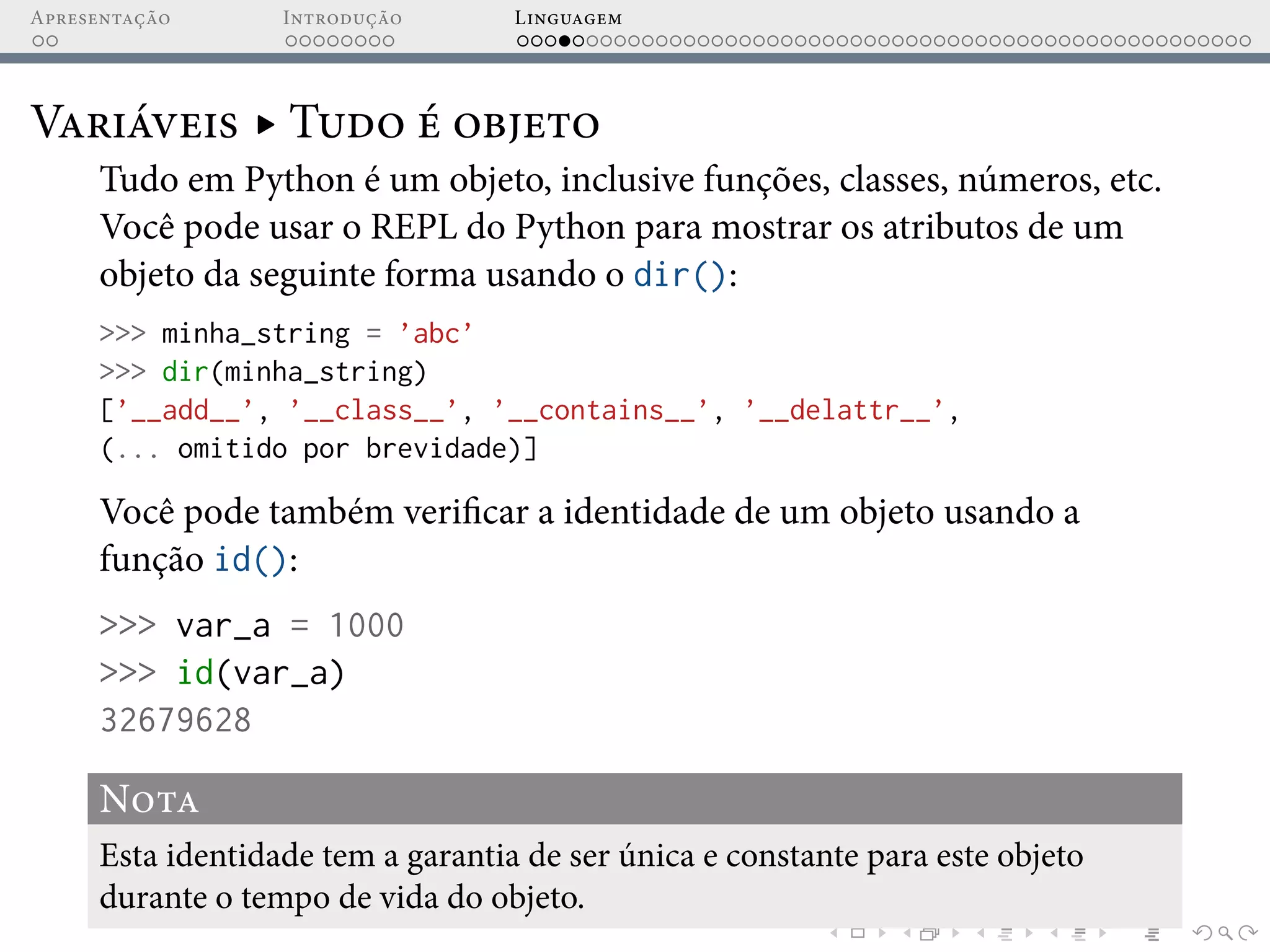 Apresentação Introdução Linguagem
Variáveis ▸ Tudo é objeto
Tudo em Python é um objeto, inclusive funções, classes, números, etc.
Você pode usar o REPL do Python para mostrar os atributos de um
objeto da seguinte forma usando o dir():
>>> minha_string = ’abc’
>>> dir(minha_string)
[’__add__’, ’__class__’, ’__contains__’, ’__delattr__’,
(... omitido por brevidade)]
Você pode também verificar a identidade de um objeto usando a
função id():
>>> var_a = 1000
>>> id(var_a)
32679628
Nota
Esta identidade tem a garantia de ser única e constante para este objeto
durante o tempo de vida do objeto.
 