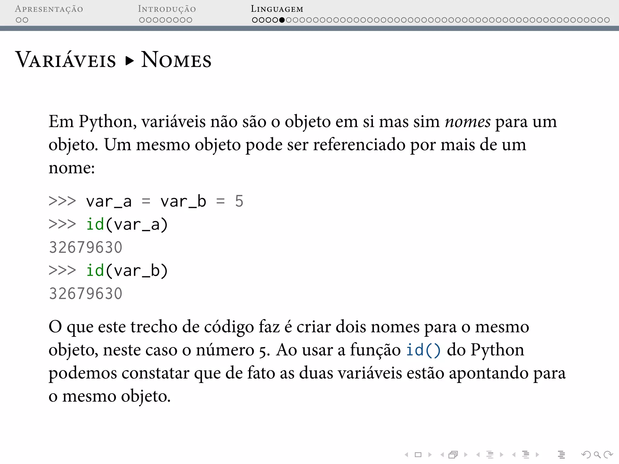 Apresentação Introdução Linguagem
Variáveis ▸ Nomes
Em Python, variáveis não são o objeto em si mas sim nomes para um
objeto. Um mesmo objeto pode ser referenciado por mais de um
nome:
>>> var_a = var_b = 5
>>> id(var_a)
32679630
>>> id(var_b)
32679630
O que este trecho de código faz é criar dois nomes para o mesmo
objeto, neste caso o número 5. Ao usar a função id() do Python
podemos constatar que de fato as duas variáveis estão apontando para
o mesmo objeto.
 