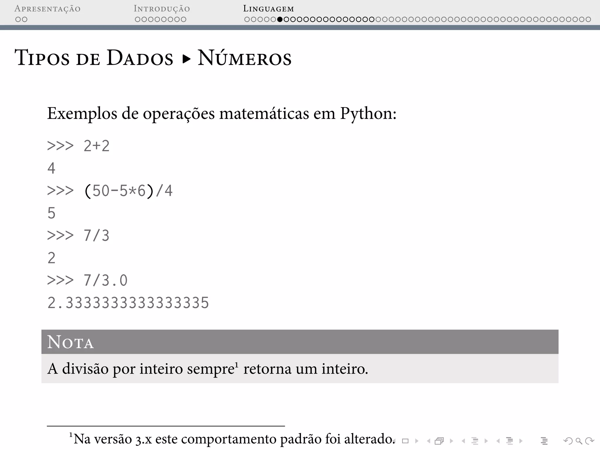 Apresentação Introdução Linguagem
Tipos de Dados ▸ Números
Exemplos de operações matemáticas em Python:
>>> 2+2
4
>>> (50-5*6)/4
5
>>> 7/3
2
>>> 7/3.0
2.3333333333333335
Nota
A divisão por inteiro sempre1
retorna um inteiro.
1
Na versão 3.x este comportamento padrão foi alterado.
 