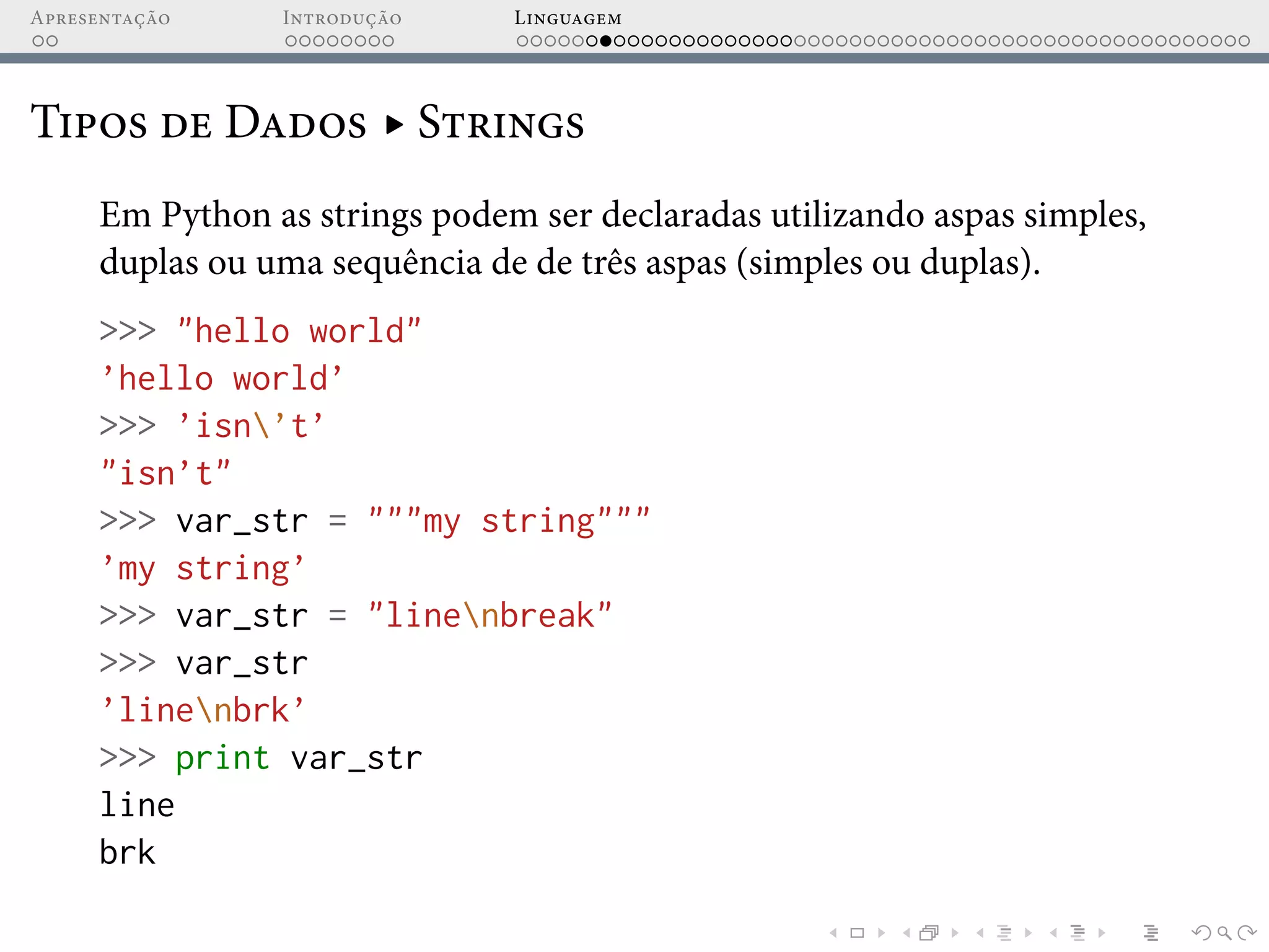 Apresentação Introdução Linguagem
Tipos de Dados ▸ Strings
Em Python as strings podem ser declaradas utilizando aspas simples,
duplas ou uma sequência de de três aspas (simples ou duplas).
>>> "hello world"
’hello world’
>>> ’isn’t’
"isn’t"
>>> var_str = """my string"""
’my string’
>>> var_str = "linenbreak"
>>> var_str
’linenbrk’
>>> print var_str
line
brk
 